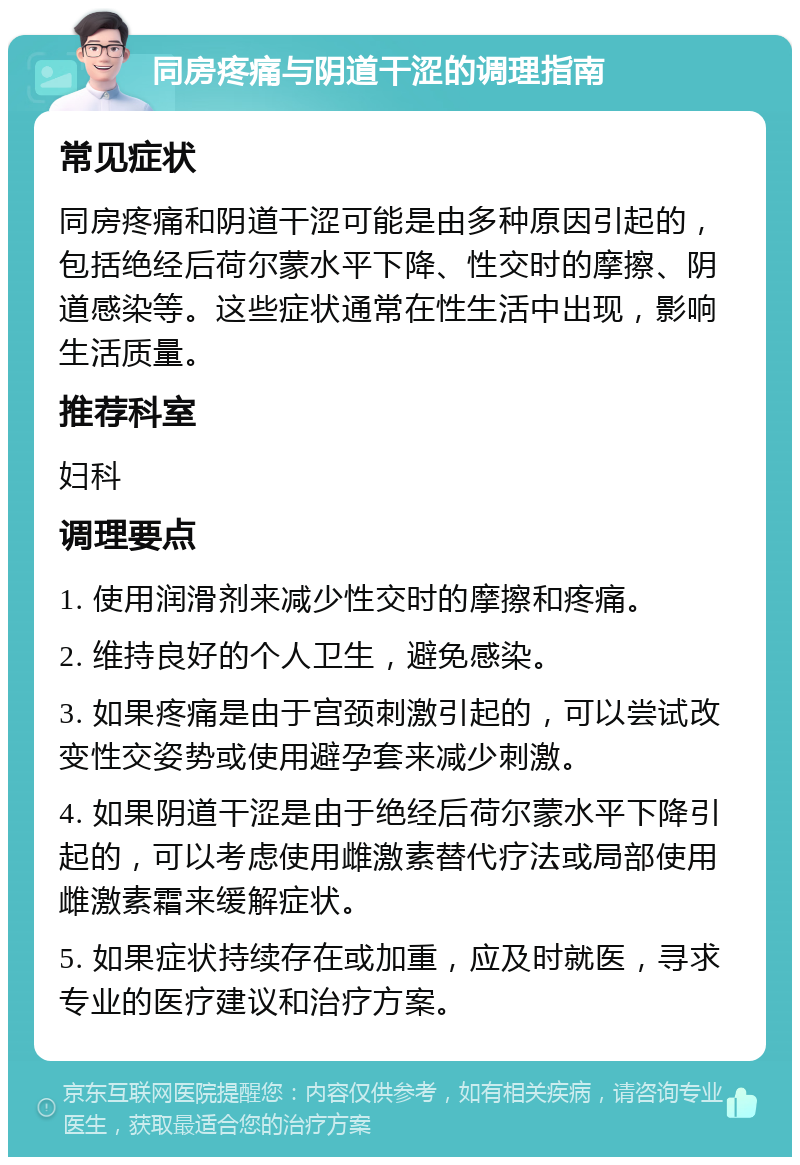 同房疼痛与阴道干涩的调理指南 常见症状 同房疼痛和阴道干涩可能是由多种原因引起的，包括绝经后荷尔蒙水平下降、性交时的摩擦、阴道感染等。这些症状通常在性生活中出现，影响生活质量。 推荐科室 妇科 调理要点 1. 使用润滑剂来减少性交时的摩擦和疼痛。 2. 维持良好的个人卫生，避免感染。 3. 如果疼痛是由于宫颈刺激引起的，可以尝试改变性交姿势或使用避孕套来减少刺激。 4. 如果阴道干涩是由于绝经后荷尔蒙水平下降引起的，可以考虑使用雌激素替代疗法或局部使用雌激素霜来缓解症状。 5. 如果症状持续存在或加重，应及时就医，寻求专业的医疗建议和治疗方案。