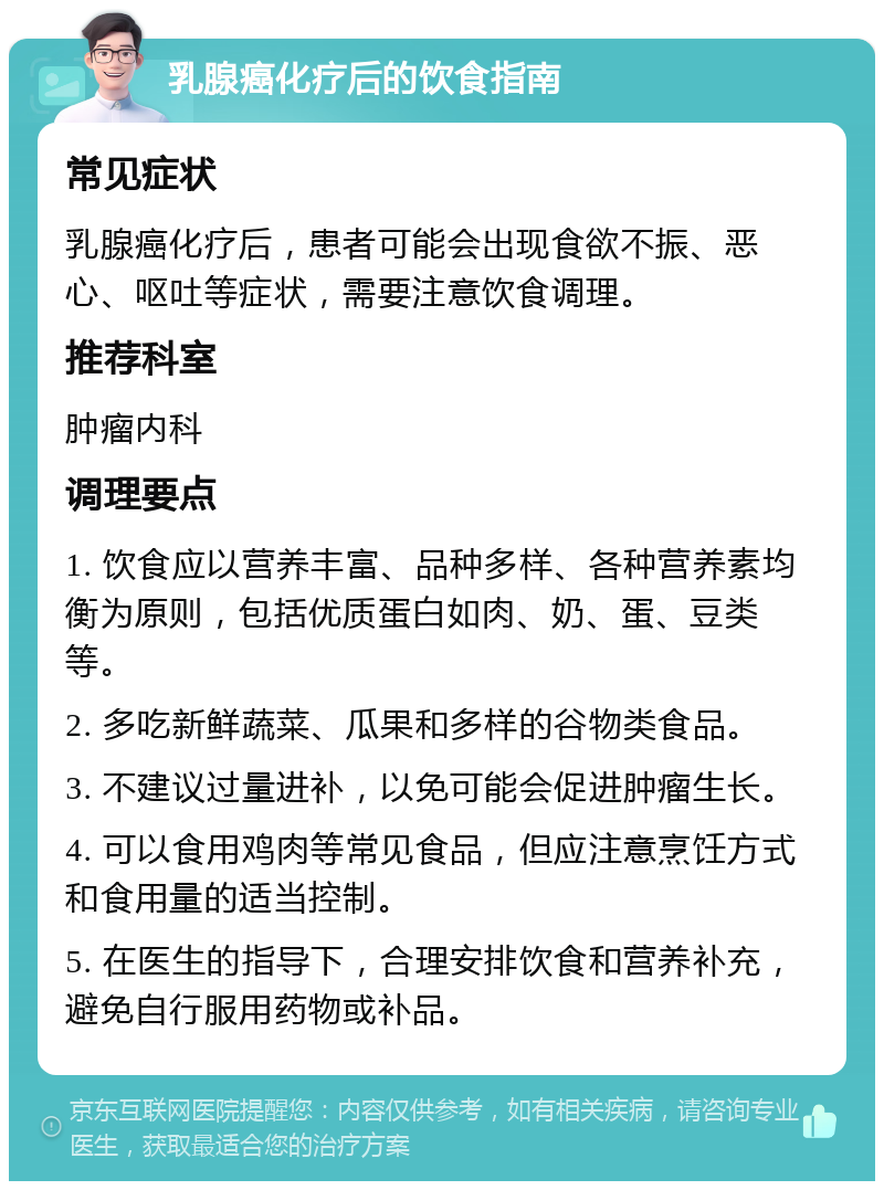 乳腺癌化疗后的饮食指南 常见症状 乳腺癌化疗后，患者可能会出现食欲不振、恶心、呕吐等症状，需要注意饮食调理。 推荐科室 肿瘤内科 调理要点 1. 饮食应以营养丰富、品种多样、各种营养素均衡为原则，包括优质蛋白如肉、奶、蛋、豆类等。 2. 多吃新鲜蔬菜、瓜果和多样的谷物类食品。 3. 不建议过量进补，以免可能会促进肿瘤生长。 4. 可以食用鸡肉等常见食品，但应注意烹饪方式和食用量的适当控制。 5. 在医生的指导下，合理安排饮食和营养补充，避免自行服用药物或补品。