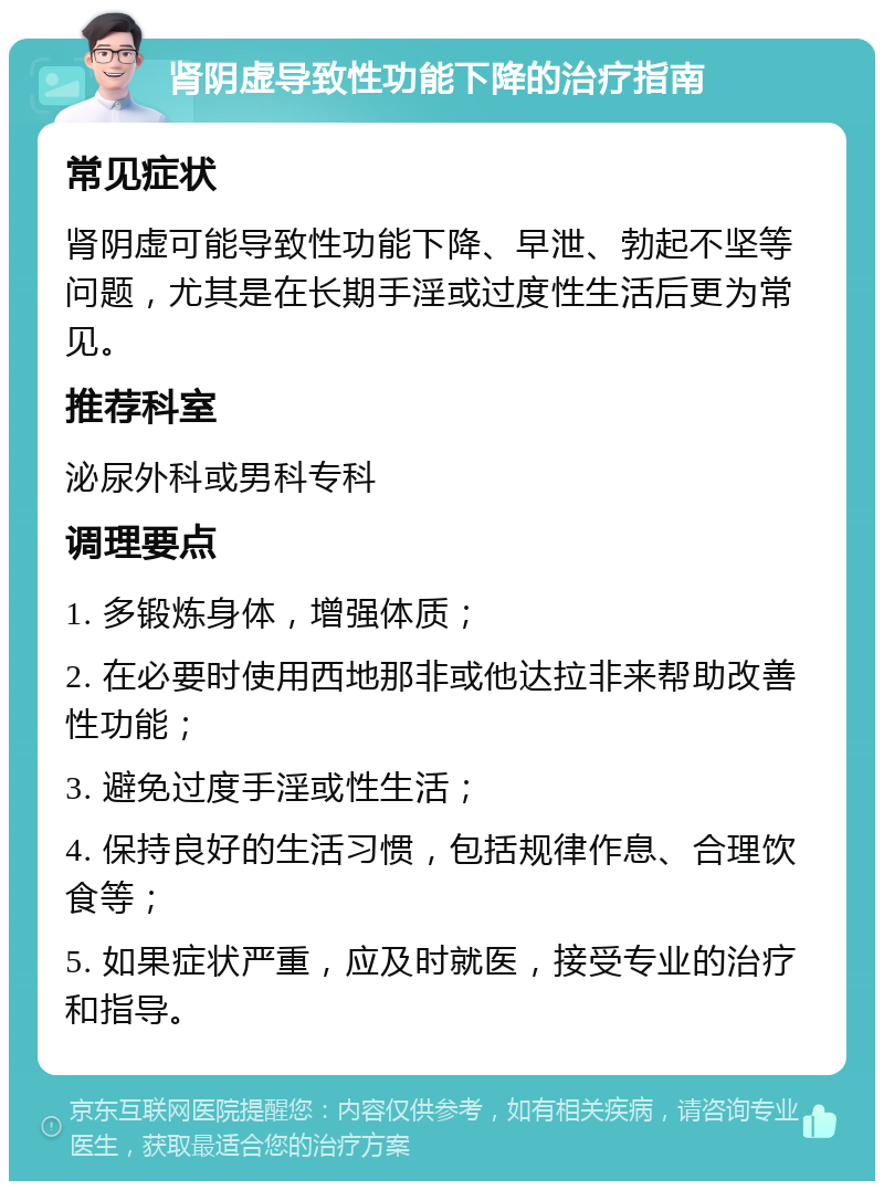 肾阴虚导致性功能下降的治疗指南 常见症状 肾阴虚可能导致性功能下降、早泄、勃起不坚等问题，尤其是在长期手淫或过度性生活后更为常见。 推荐科室 泌尿外科或男科专科 调理要点 1. 多锻炼身体，增强体质； 2. 在必要时使用西地那非或他达拉非来帮助改善性功能； 3. 避免过度手淫或性生活； 4. 保持良好的生活习惯，包括规律作息、合理饮食等； 5. 如果症状严重，应及时就医，接受专业的治疗和指导。