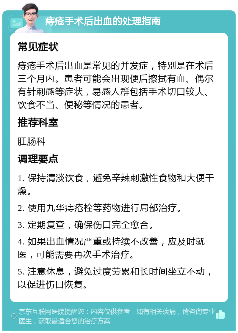 痔疮手术后出血的处理指南 常见症状 痔疮手术后出血是常见的并发症，特别是在术后三个月内。患者可能会出现便后擦拭有血、偶尔有针刺感等症状，易感人群包括手术切口较大、饮食不当、便秘等情况的患者。 推荐科室 肛肠科 调理要点 1. 保持清淡饮食，避免辛辣刺激性食物和大便干燥。 2. 使用九华痔疮栓等药物进行局部治疗。 3. 定期复查，确保伤口完全愈合。 4. 如果出血情况严重或持续不改善，应及时就医，可能需要再次手术治疗。 5. 注意休息，避免过度劳累和长时间坐立不动，以促进伤口恢复。