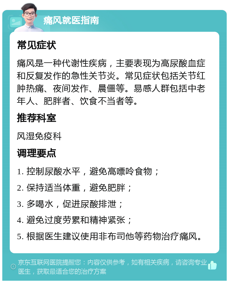 痛风就医指南 常见症状 痛风是一种代谢性疾病，主要表现为高尿酸血症和反复发作的急性关节炎。常见症状包括关节红肿热痛、夜间发作、晨僵等。易感人群包括中老年人、肥胖者、饮食不当者等。 推荐科室 风湿免疫科 调理要点 1. 控制尿酸水平，避免高嘌呤食物； 2. 保持适当体重，避免肥胖； 3. 多喝水，促进尿酸排泄； 4. 避免过度劳累和精神紧张； 5. 根据医生建议使用非布司他等药物治疗痛风。