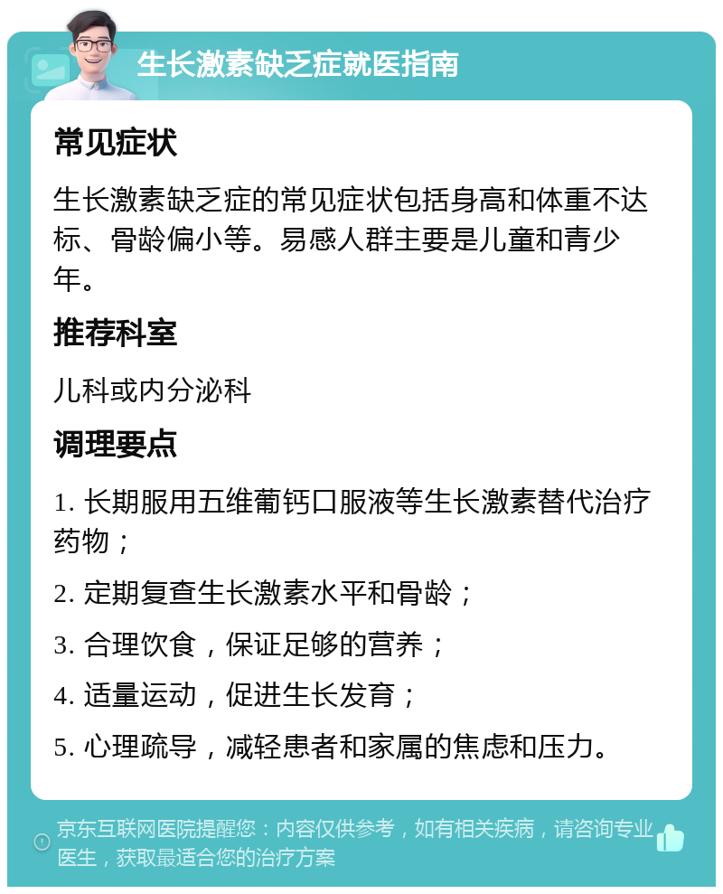 生长激素缺乏症就医指南 常见症状 生长激素缺乏症的常见症状包括身高和体重不达标、骨龄偏小等。易感人群主要是儿童和青少年。 推荐科室 儿科或内分泌科 调理要点 1. 长期服用五维葡钙口服液等生长激素替代治疗药物； 2. 定期复查生长激素水平和骨龄； 3. 合理饮食，保证足够的营养； 4. 适量运动，促进生长发育； 5. 心理疏导，减轻患者和家属的焦虑和压力。