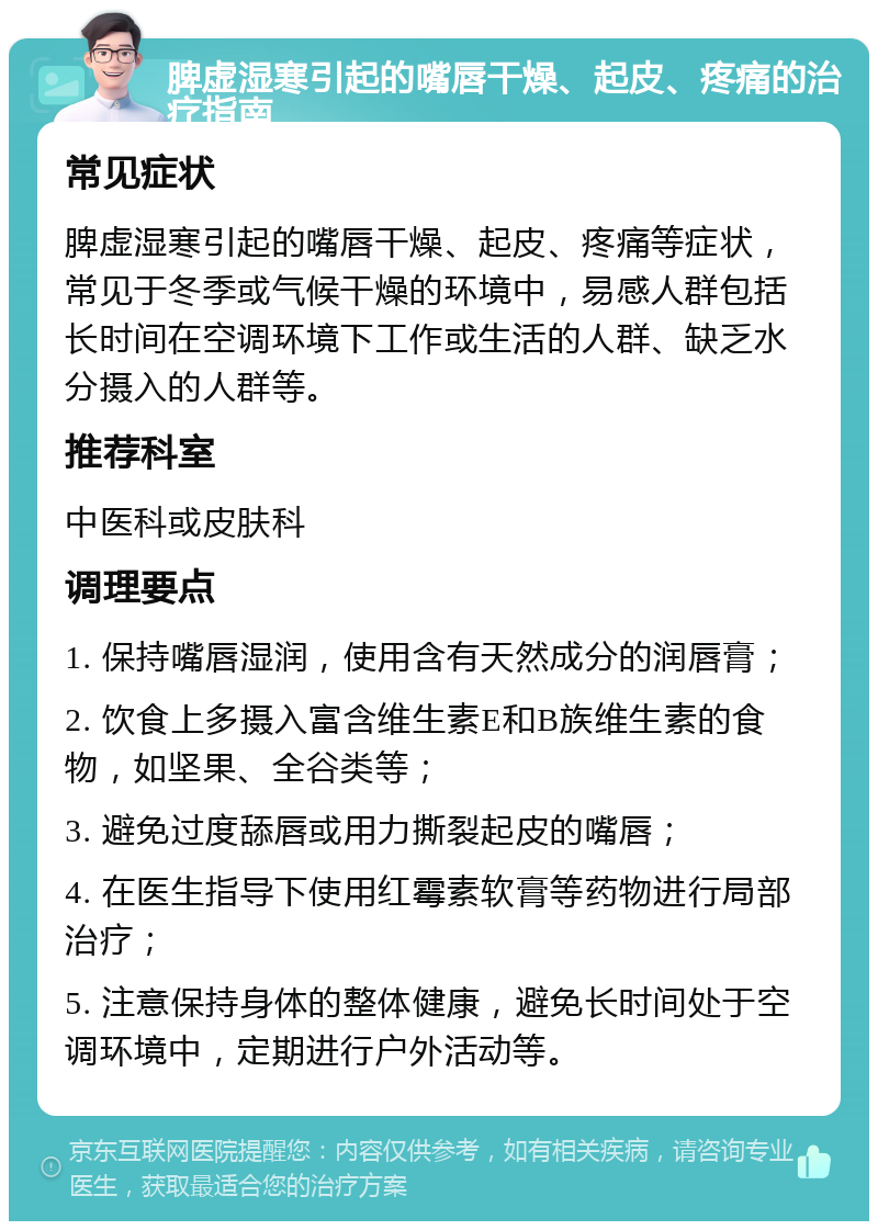 脾虚湿寒引起的嘴唇干燥、起皮、疼痛的治疗指南 常见症状 脾虚湿寒引起的嘴唇干燥、起皮、疼痛等症状，常见于冬季或气候干燥的环境中，易感人群包括长时间在空调环境下工作或生活的人群、缺乏水分摄入的人群等。 推荐科室 中医科或皮肤科 调理要点 1. 保持嘴唇湿润，使用含有天然成分的润唇膏； 2. 饮食上多摄入富含维生素E和B族维生素的食物，如坚果、全谷类等； 3. 避免过度舔唇或用力撕裂起皮的嘴唇； 4. 在医生指导下使用红霉素软膏等药物进行局部治疗； 5. 注意保持身体的整体健康，避免长时间处于空调环境中，定期进行户外活动等。