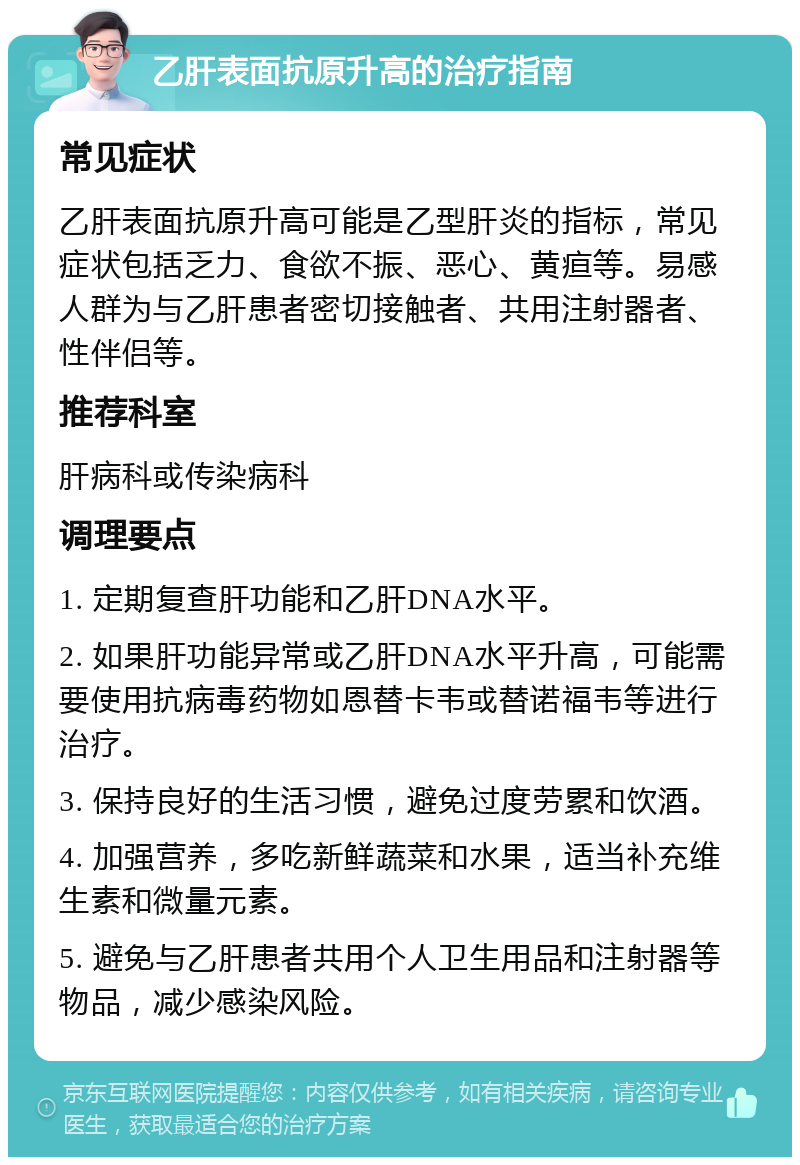 乙肝表面抗原升高的治疗指南 常见症状 乙肝表面抗原升高可能是乙型肝炎的指标，常见症状包括乏力、食欲不振、恶心、黄疸等。易感人群为与乙肝患者密切接触者、共用注射器者、性伴侣等。 推荐科室 肝病科或传染病科 调理要点 1. 定期复查肝功能和乙肝DNA水平。 2. 如果肝功能异常或乙肝DNA水平升高，可能需要使用抗病毒药物如恩替卡韦或替诺福韦等进行治疗。 3. 保持良好的生活习惯，避免过度劳累和饮酒。 4. 加强营养，多吃新鲜蔬菜和水果，适当补充维生素和微量元素。 5. 避免与乙肝患者共用个人卫生用品和注射器等物品，减少感染风险。