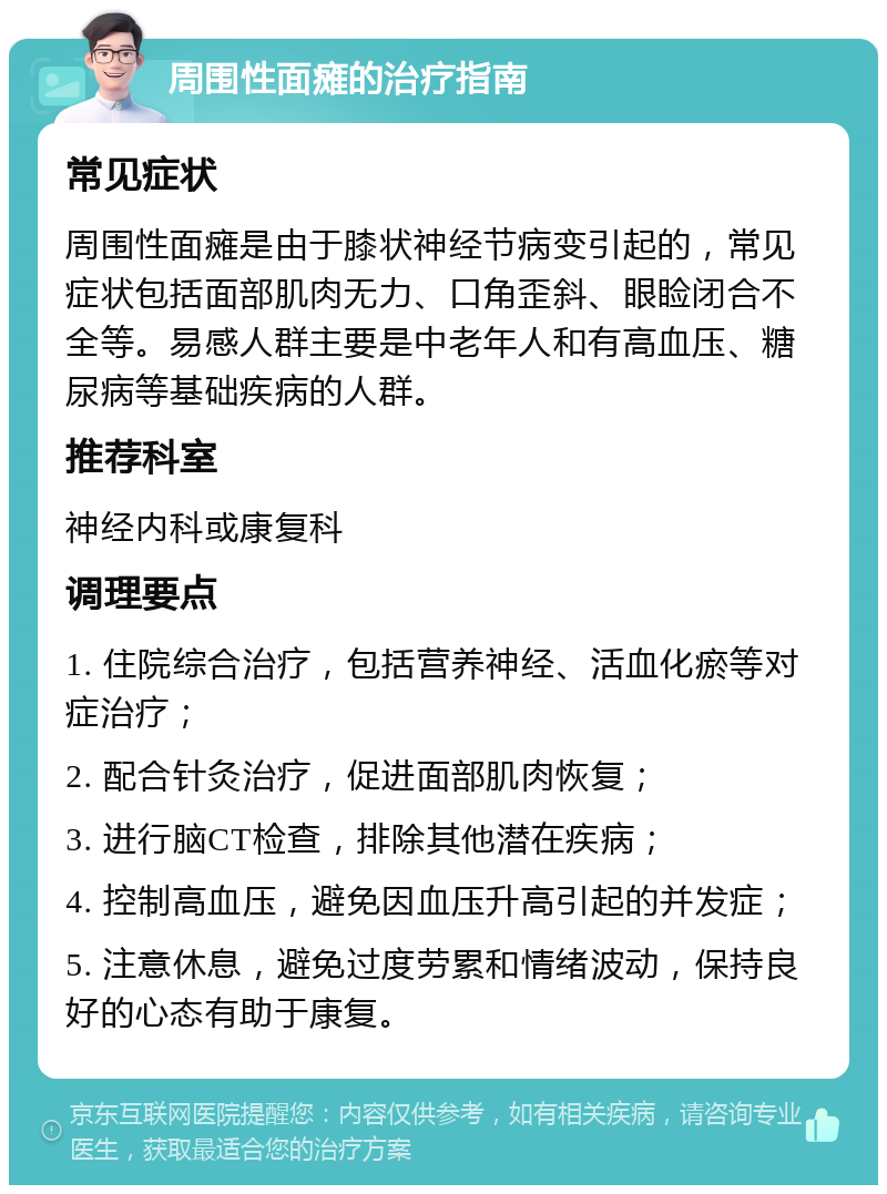 周围性面瘫的治疗指南 常见症状 周围性面瘫是由于膝状神经节病变引起的，常见症状包括面部肌肉无力、口角歪斜、眼睑闭合不全等。易感人群主要是中老年人和有高血压、糖尿病等基础疾病的人群。 推荐科室 神经内科或康复科 调理要点 1. 住院综合治疗，包括营养神经、活血化瘀等对症治疗； 2. 配合针灸治疗，促进面部肌肉恢复； 3. 进行脑CT检查，排除其他潜在疾病； 4. 控制高血压，避免因血压升高引起的并发症； 5. 注意休息，避免过度劳累和情绪波动，保持良好的心态有助于康复。