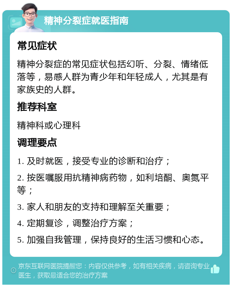 精神分裂症就医指南 常见症状 精神分裂症的常见症状包括幻听、分裂、情绪低落等，易感人群为青少年和年轻成人，尤其是有家族史的人群。 推荐科室 精神科或心理科 调理要点 1. 及时就医，接受专业的诊断和治疗； 2. 按医嘱服用抗精神病药物，如利培酮、奥氮平等； 3. 家人和朋友的支持和理解至关重要； 4. 定期复诊，调整治疗方案； 5. 加强自我管理，保持良好的生活习惯和心态。