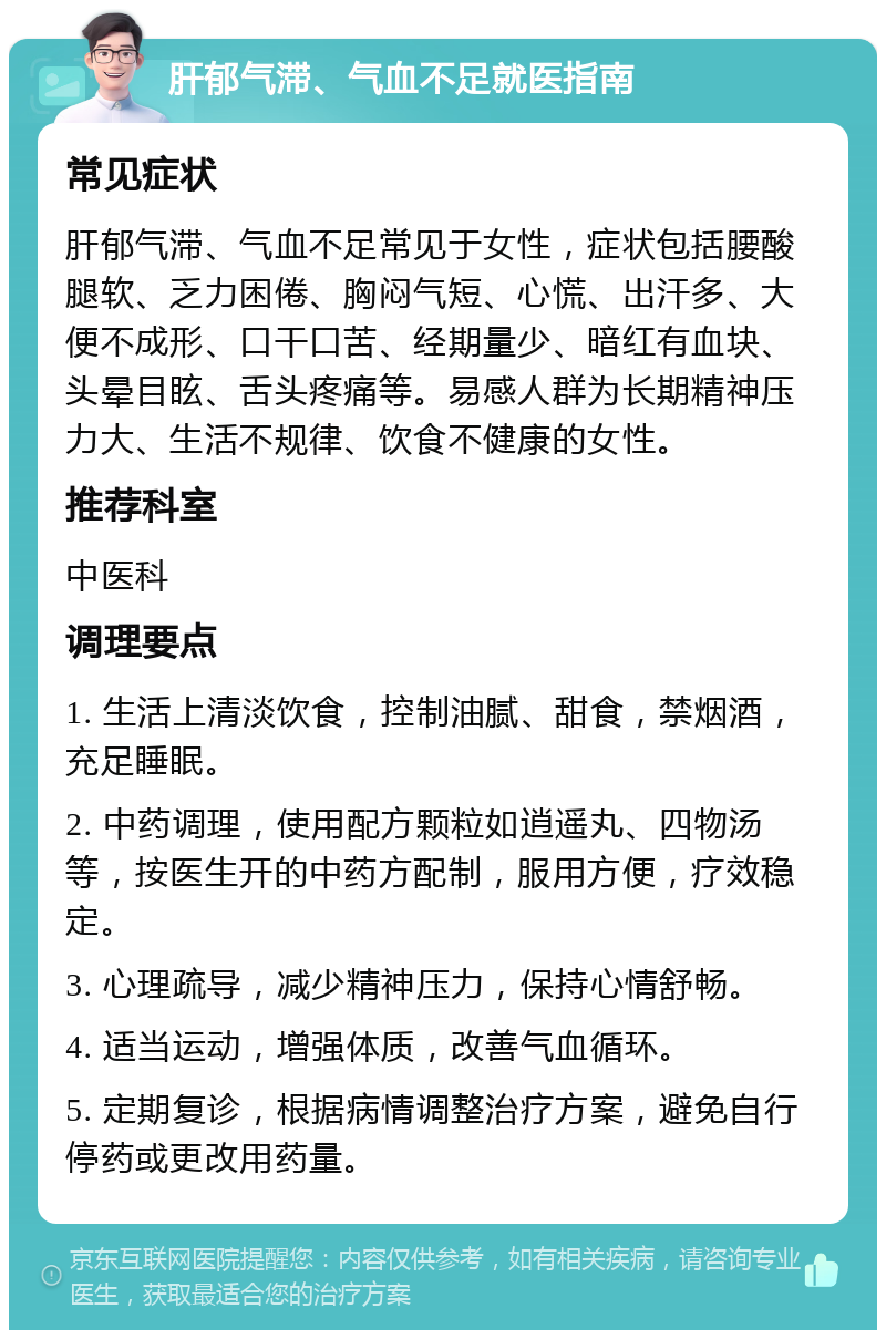 肝郁气滞、气血不足就医指南 常见症状 肝郁气滞、气血不足常见于女性，症状包括腰酸腿软、乏力困倦、胸闷气短、心慌、出汗多、大便不成形、口干口苦、经期量少、暗红有血块、头晕目眩、舌头疼痛等。易感人群为长期精神压力大、生活不规律、饮食不健康的女性。 推荐科室 中医科 调理要点 1. 生活上清淡饮食，控制油腻、甜食，禁烟酒，充足睡眠。 2. 中药调理，使用配方颗粒如逍遥丸、四物汤等，按医生开的中药方配制，服用方便，疗效稳定。 3. 心理疏导，减少精神压力，保持心情舒畅。 4. 适当运动，增强体质，改善气血循环。 5. 定期复诊，根据病情调整治疗方案，避免自行停药或更改用药量。