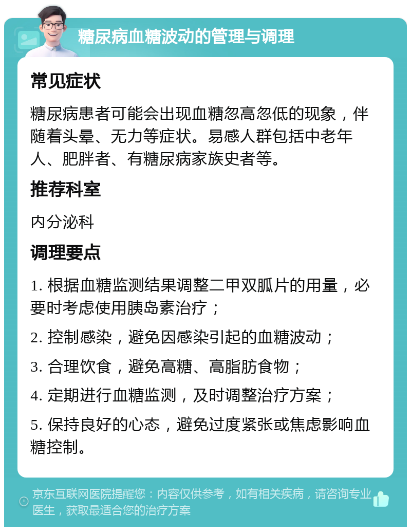 糖尿病血糖波动的管理与调理 常见症状 糖尿病患者可能会出现血糖忽高忽低的现象，伴随着头晕、无力等症状。易感人群包括中老年人、肥胖者、有糖尿病家族史者等。 推荐科室 内分泌科 调理要点 1. 根据血糖监测结果调整二甲双胍片的用量，必要时考虑使用胰岛素治疗； 2. 控制感染，避免因感染引起的血糖波动； 3. 合理饮食，避免高糖、高脂肪食物； 4. 定期进行血糖监测，及时调整治疗方案； 5. 保持良好的心态，避免过度紧张或焦虑影响血糖控制。