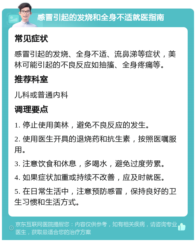 感冒引起的发烧和全身不适就医指南 常见症状 感冒引起的发烧、全身不适、流鼻涕等症状，美林可能引起的不良反应如抽搐、全身疼痛等。 推荐科室 儿科或普通内科 调理要点 1. 停止使用美林，避免不良反应的发生。 2. 使用医生开具的退烧药和抗生素，按照医嘱服用。 3. 注意饮食和休息，多喝水，避免过度劳累。 4. 如果症状加重或持续不改善，应及时就医。 5. 在日常生活中，注意预防感冒，保持良好的卫生习惯和生活方式。