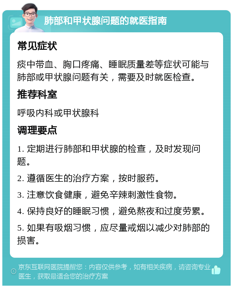 肺部和甲状腺问题的就医指南 常见症状 痰中带血、胸口疼痛、睡眠质量差等症状可能与肺部或甲状腺问题有关，需要及时就医检查。 推荐科室 呼吸内科或甲状腺科 调理要点 1. 定期进行肺部和甲状腺的检查，及时发现问题。 2. 遵循医生的治疗方案，按时服药。 3. 注意饮食健康，避免辛辣刺激性食物。 4. 保持良好的睡眠习惯，避免熬夜和过度劳累。 5. 如果有吸烟习惯，应尽量戒烟以减少对肺部的损害。