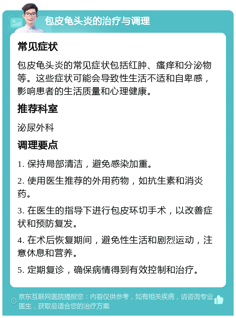 包皮龟头炎的治疗与调理 常见症状 包皮龟头炎的常见症状包括红肿、瘙痒和分泌物等。这些症状可能会导致性生活不适和自卑感，影响患者的生活质量和心理健康。 推荐科室 泌尿外科 调理要点 1. 保持局部清洁，避免感染加重。 2. 使用医生推荐的外用药物，如抗生素和消炎药。 3. 在医生的指导下进行包皮环切手术，以改善症状和预防复发。 4. 在术后恢复期间，避免性生活和剧烈运动，注意休息和营养。 5. 定期复诊，确保病情得到有效控制和治疗。