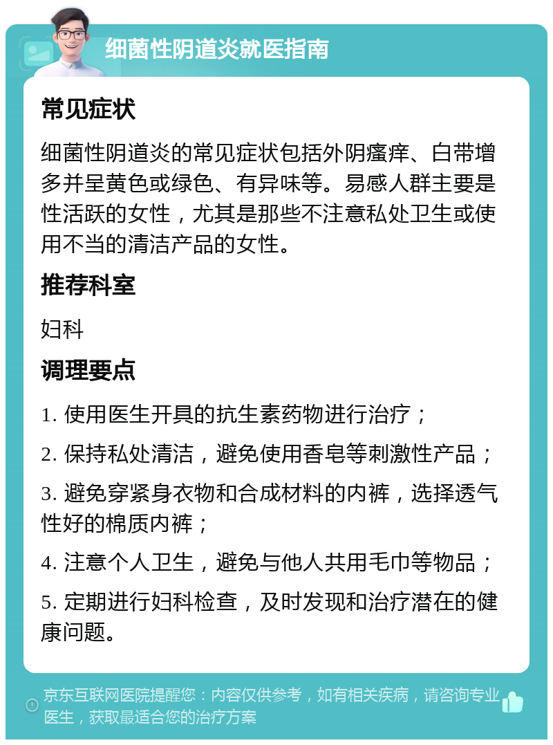 细菌性阴道炎就医指南 常见症状 细菌性阴道炎的常见症状包括外阴瘙痒、白带增多并呈黄色或绿色、有异味等。易感人群主要是性活跃的女性，尤其是那些不注意私处卫生或使用不当的清洁产品的女性。 推荐科室 妇科 调理要点 1. 使用医生开具的抗生素药物进行治疗； 2. 保持私处清洁，避免使用香皂等刺激性产品； 3. 避免穿紧身衣物和合成材料的内裤，选择透气性好的棉质内裤； 4. 注意个人卫生，避免与他人共用毛巾等物品； 5. 定期进行妇科检查，及时发现和治疗潜在的健康问题。