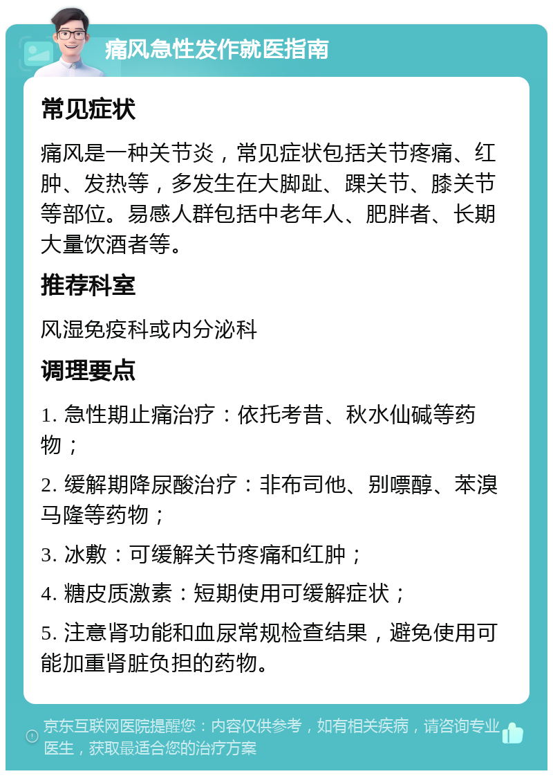 痛风急性发作就医指南 常见症状 痛风是一种关节炎，常见症状包括关节疼痛、红肿、发热等，多发生在大脚趾、踝关节、膝关节等部位。易感人群包括中老年人、肥胖者、长期大量饮酒者等。 推荐科室 风湿免疫科或内分泌科 调理要点 1. 急性期止痛治疗：依托考昔、秋水仙碱等药物； 2. 缓解期降尿酸治疗：非布司他、别嘌醇、苯溴马隆等药物； 3. 冰敷：可缓解关节疼痛和红肿； 4. 糖皮质激素：短期使用可缓解症状； 5. 注意肾功能和血尿常规检查结果，避免使用可能加重肾脏负担的药物。