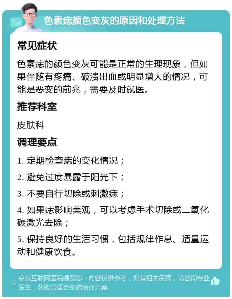 色素痣颜色变灰的原因和处理方法 常见症状 色素痣的颜色变灰可能是正常的生理现象，但如果伴随有疼痛、破溃出血或明显增大的情况，可能是恶变的前兆，需要及时就医。 推荐科室 皮肤科 调理要点 1. 定期检查痣的变化情况； 2. 避免过度暴露于阳光下； 3. 不要自行切除或刺激痣； 4. 如果痣影响美观，可以考虑手术切除或二氧化碳激光去除； 5. 保持良好的生活习惯，包括规律作息、适量运动和健康饮食。