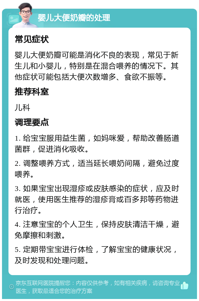 婴儿大便奶瓣的处理 常见症状 婴儿大便奶瓣可能是消化不良的表现，常见于新生儿和小婴儿，特别是在混合喂养的情况下。其他症状可能包括大便次数增多、食欲不振等。 推荐科室 儿科 调理要点 1. 给宝宝服用益生菌，如妈咪爱，帮助改善肠道菌群，促进消化吸收。 2. 调整喂养方式，适当延长喂奶间隔，避免过度喂养。 3. 如果宝宝出现湿疹或皮肤感染的症状，应及时就医，使用医生推荐的湿疹膏或百多邦等药物进行治疗。 4. 注意宝宝的个人卫生，保持皮肤清洁干燥，避免摩擦和刺激。 5. 定期带宝宝进行体检，了解宝宝的健康状况，及时发现和处理问题。