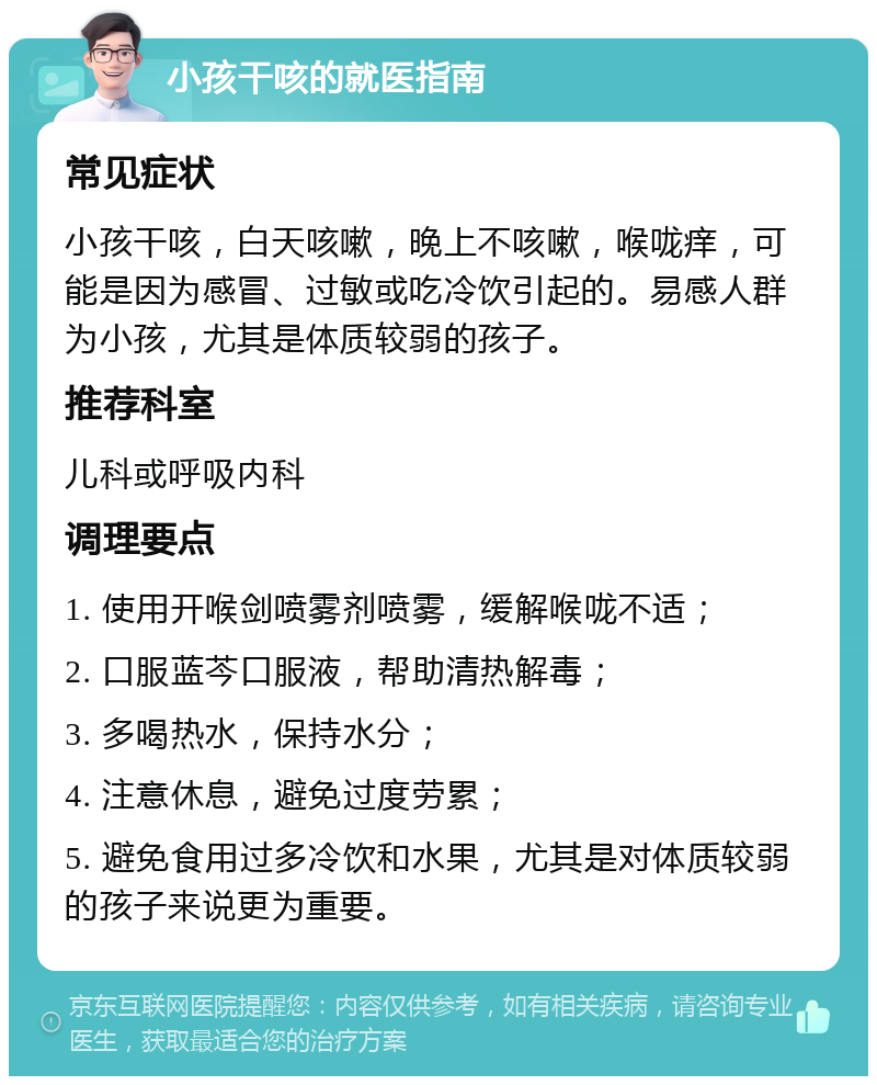 小孩干咳的就医指南 常见症状 小孩干咳，白天咳嗽，晚上不咳嗽，喉咙痒，可能是因为感冒、过敏或吃冷饮引起的。易感人群为小孩，尤其是体质较弱的孩子。 推荐科室 儿科或呼吸内科 调理要点 1. 使用开喉剑喷雾剂喷雾，缓解喉咙不适； 2. 口服蓝芩口服液，帮助清热解毒； 3. 多喝热水，保持水分； 4. 注意休息，避免过度劳累； 5. 避免食用过多冷饮和水果，尤其是对体质较弱的孩子来说更为重要。