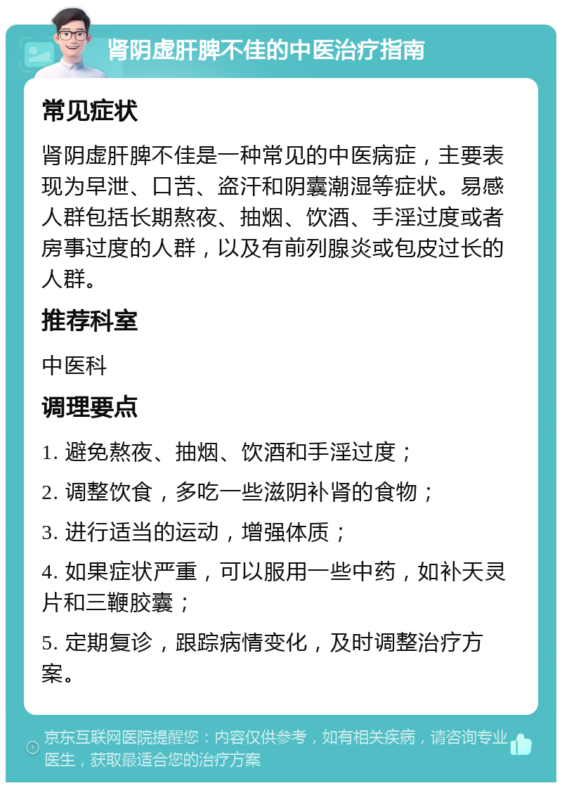 肾阴虚肝脾不佳的中医治疗指南 常见症状 肾阴虚肝脾不佳是一种常见的中医病症，主要表现为早泄、口苦、盗汗和阴囊潮湿等症状。易感人群包括长期熬夜、抽烟、饮酒、手淫过度或者房事过度的人群，以及有前列腺炎或包皮过长的人群。 推荐科室 中医科 调理要点 1. 避免熬夜、抽烟、饮酒和手淫过度； 2. 调整饮食，多吃一些滋阴补肾的食物； 3. 进行适当的运动，增强体质； 4. 如果症状严重，可以服用一些中药，如补天灵片和三鞭胶囊； 5. 定期复诊，跟踪病情变化，及时调整治疗方案。