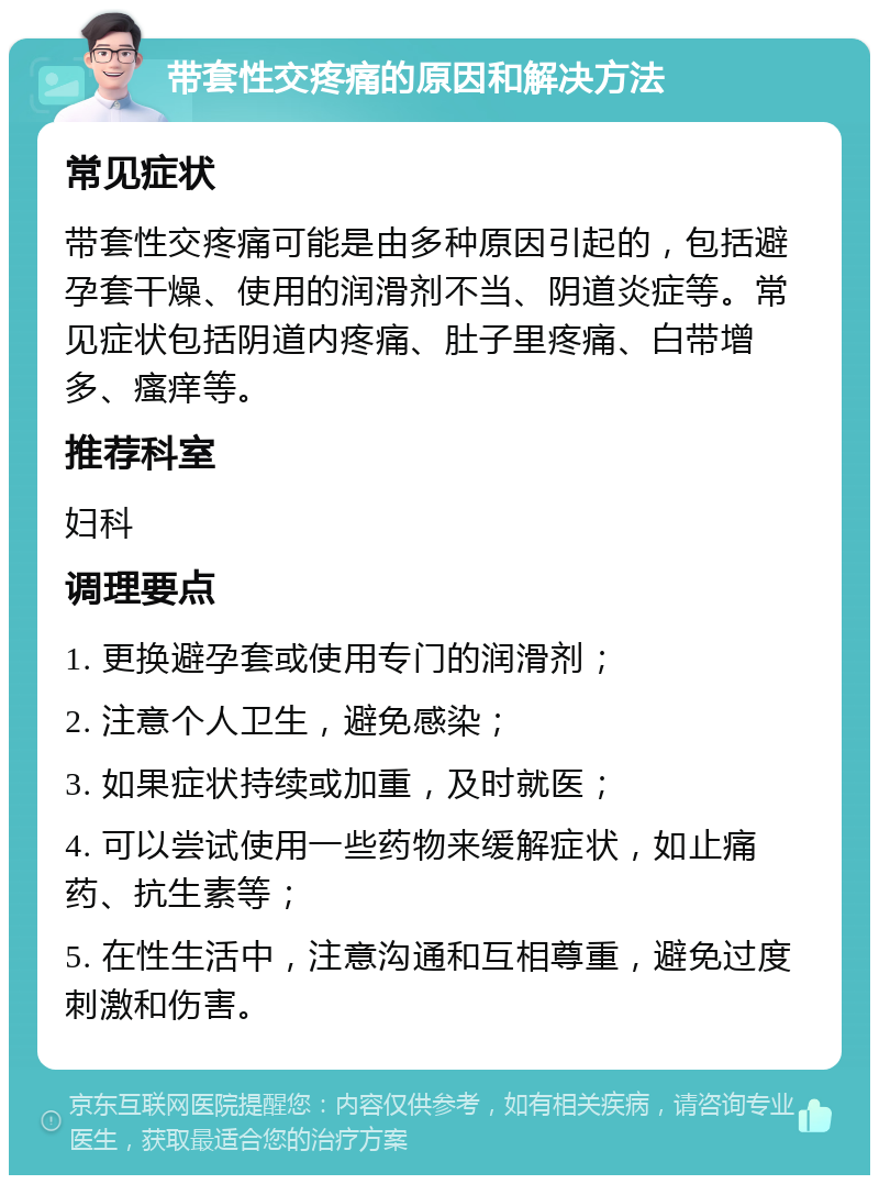 带套性交疼痛的原因和解决方法 常见症状 带套性交疼痛可能是由多种原因引起的，包括避孕套干燥、使用的润滑剂不当、阴道炎症等。常见症状包括阴道内疼痛、肚子里疼痛、白带增多、瘙痒等。 推荐科室 妇科 调理要点 1. 更换避孕套或使用专门的润滑剂； 2. 注意个人卫生，避免感染； 3. 如果症状持续或加重，及时就医； 4. 可以尝试使用一些药物来缓解症状，如止痛药、抗生素等； 5. 在性生活中，注意沟通和互相尊重，避免过度刺激和伤害。