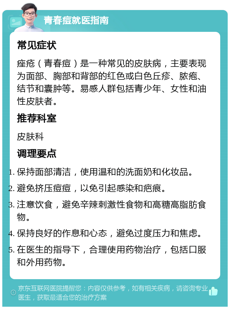 青春痘就医指南 常见症状 痤疮（青春痘）是一种常见的皮肤病，主要表现为面部、胸部和背部的红色或白色丘疹、脓疱、结节和囊肿等。易感人群包括青少年、女性和油性皮肤者。 推荐科室 皮肤科 调理要点 保持面部清洁，使用温和的洗面奶和化妆品。 避免挤压痘痘，以免引起感染和疤痕。 注意饮食，避免辛辣刺激性食物和高糖高脂肪食物。 保持良好的作息和心态，避免过度压力和焦虑。 在医生的指导下，合理使用药物治疗，包括口服和外用药物。