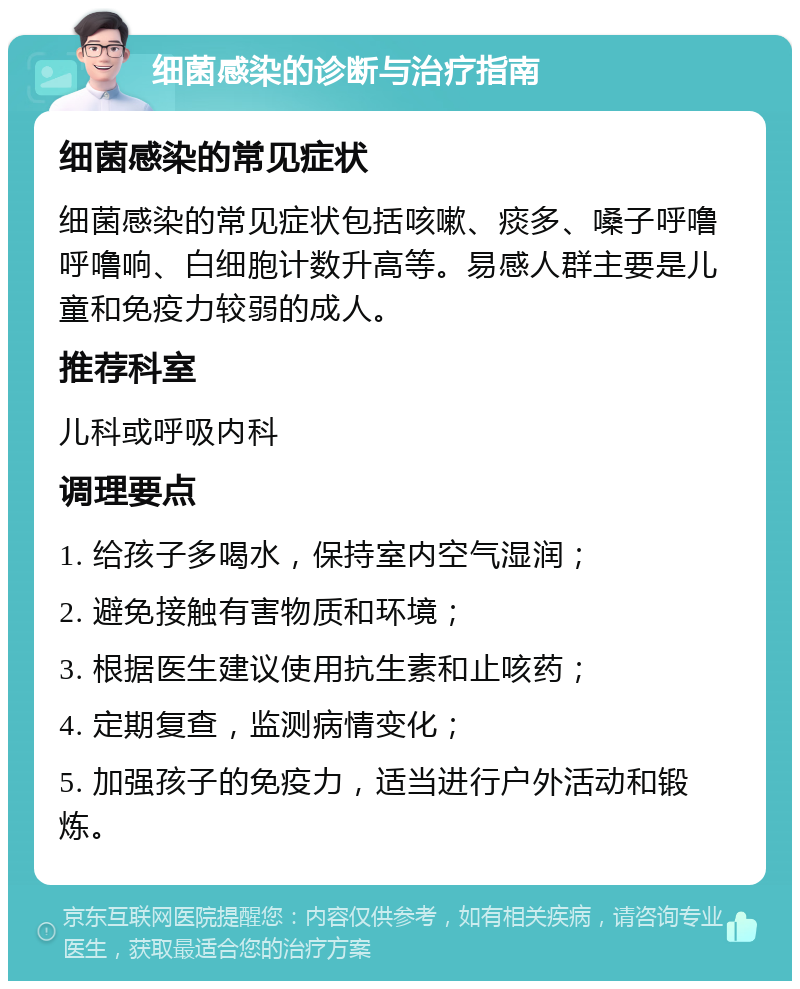 细菌感染的诊断与治疗指南 细菌感染的常见症状 细菌感染的常见症状包括咳嗽、痰多、嗓子呼噜呼噜响、白细胞计数升高等。易感人群主要是儿童和免疫力较弱的成人。 推荐科室 儿科或呼吸内科 调理要点 1. 给孩子多喝水，保持室内空气湿润； 2. 避免接触有害物质和环境； 3. 根据医生建议使用抗生素和止咳药； 4. 定期复查，监测病情变化； 5. 加强孩子的免疫力，适当进行户外活动和锻炼。