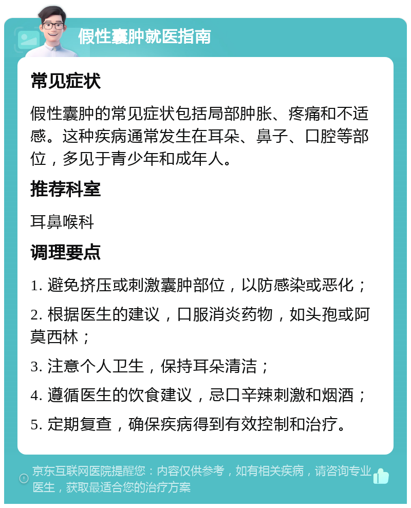 假性囊肿就医指南 常见症状 假性囊肿的常见症状包括局部肿胀、疼痛和不适感。这种疾病通常发生在耳朵、鼻子、口腔等部位，多见于青少年和成年人。 推荐科室 耳鼻喉科 调理要点 1. 避免挤压或刺激囊肿部位，以防感染或恶化； 2. 根据医生的建议，口服消炎药物，如头孢或阿莫西林； 3. 注意个人卫生，保持耳朵清洁； 4. 遵循医生的饮食建议，忌口辛辣刺激和烟酒； 5. 定期复查，确保疾病得到有效控制和治疗。