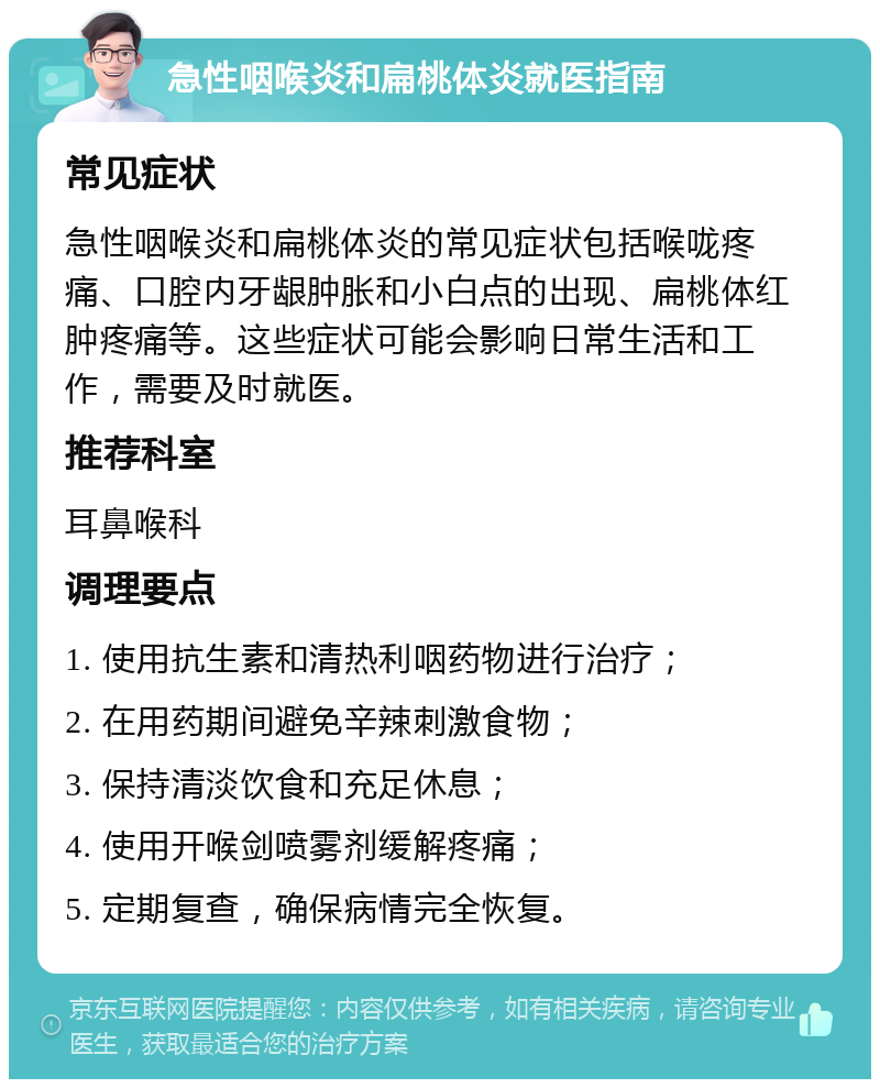 急性咽喉炎和扁桃体炎就医指南 常见症状 急性咽喉炎和扁桃体炎的常见症状包括喉咙疼痛、口腔内牙龈肿胀和小白点的出现、扁桃体红肿疼痛等。这些症状可能会影响日常生活和工作，需要及时就医。 推荐科室 耳鼻喉科 调理要点 1. 使用抗生素和清热利咽药物进行治疗； 2. 在用药期间避免辛辣刺激食物； 3. 保持清淡饮食和充足休息； 4. 使用开喉剑喷雾剂缓解疼痛； 5. 定期复查，确保病情完全恢复。