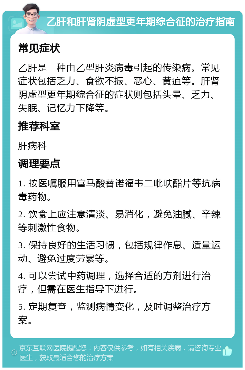 乙肝和肝肾阴虚型更年期综合征的治疗指南 常见症状 乙肝是一种由乙型肝炎病毒引起的传染病。常见症状包括乏力、食欲不振、恶心、黄疸等。肝肾阴虚型更年期综合征的症状则包括头晕、乏力、失眠、记忆力下降等。 推荐科室 肝病科 调理要点 1. 按医嘱服用富马酸替诺福韦二吡呋酯片等抗病毒药物。 2. 饮食上应注意清淡、易消化，避免油腻、辛辣等刺激性食物。 3. 保持良好的生活习惯，包括规律作息、适量运动、避免过度劳累等。 4. 可以尝试中药调理，选择合适的方剂进行治疗，但需在医生指导下进行。 5. 定期复查，监测病情变化，及时调整治疗方案。