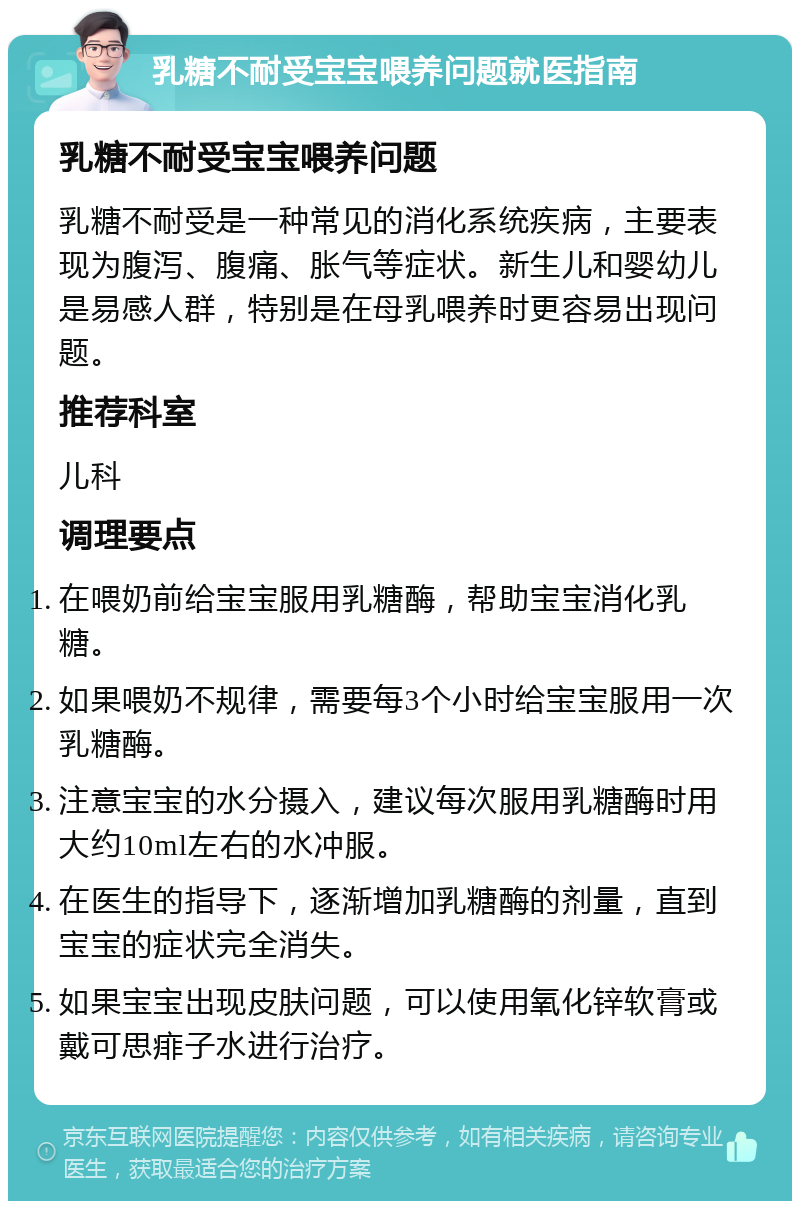 乳糖不耐受宝宝喂养问题就医指南 乳糖不耐受宝宝喂养问题 乳糖不耐受是一种常见的消化系统疾病，主要表现为腹泻、腹痛、胀气等症状。新生儿和婴幼儿是易感人群，特别是在母乳喂养时更容易出现问题。 推荐科室 儿科 调理要点 在喂奶前给宝宝服用乳糖酶，帮助宝宝消化乳糖。 如果喂奶不规律，需要每3个小时给宝宝服用一次乳糖酶。 注意宝宝的水分摄入，建议每次服用乳糖酶时用大约10ml左右的水冲服。 在医生的指导下，逐渐增加乳糖酶的剂量，直到宝宝的症状完全消失。 如果宝宝出现皮肤问题，可以使用氧化锌软膏或戴可思痱子水进行治疗。