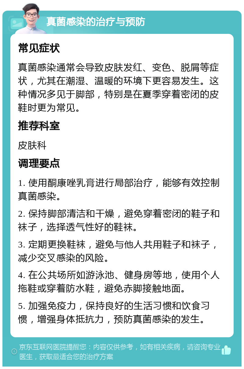 真菌感染的治疗与预防 常见症状 真菌感染通常会导致皮肤发红、变色、脱屑等症状，尤其在潮湿、温暖的环境下更容易发生。这种情况多见于脚部，特别是在夏季穿着密闭的皮鞋时更为常见。 推荐科室 皮肤科 调理要点 1. 使用酮康唑乳膏进行局部治疗，能够有效控制真菌感染。 2. 保持脚部清洁和干燥，避免穿着密闭的鞋子和袜子，选择透气性好的鞋袜。 3. 定期更换鞋袜，避免与他人共用鞋子和袜子，减少交叉感染的风险。 4. 在公共场所如游泳池、健身房等地，使用个人拖鞋或穿着防水鞋，避免赤脚接触地面。 5. 加强免疫力，保持良好的生活习惯和饮食习惯，增强身体抵抗力，预防真菌感染的发生。