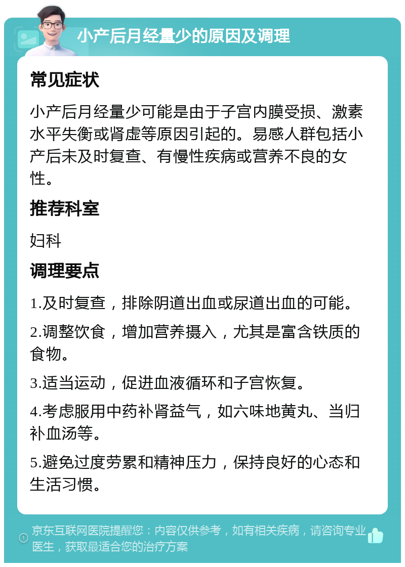 小产后月经量少的原因及调理 常见症状 小产后月经量少可能是由于子宫内膜受损、激素水平失衡或肾虚等原因引起的。易感人群包括小产后未及时复查、有慢性疾病或营养不良的女性。 推荐科室 妇科 调理要点 1.及时复查，排除阴道出血或尿道出血的可能。 2.调整饮食，增加营养摄入，尤其是富含铁质的食物。 3.适当运动，促进血液循环和子宫恢复。 4.考虑服用中药补肾益气，如六味地黄丸、当归补血汤等。 5.避免过度劳累和精神压力，保持良好的心态和生活习惯。