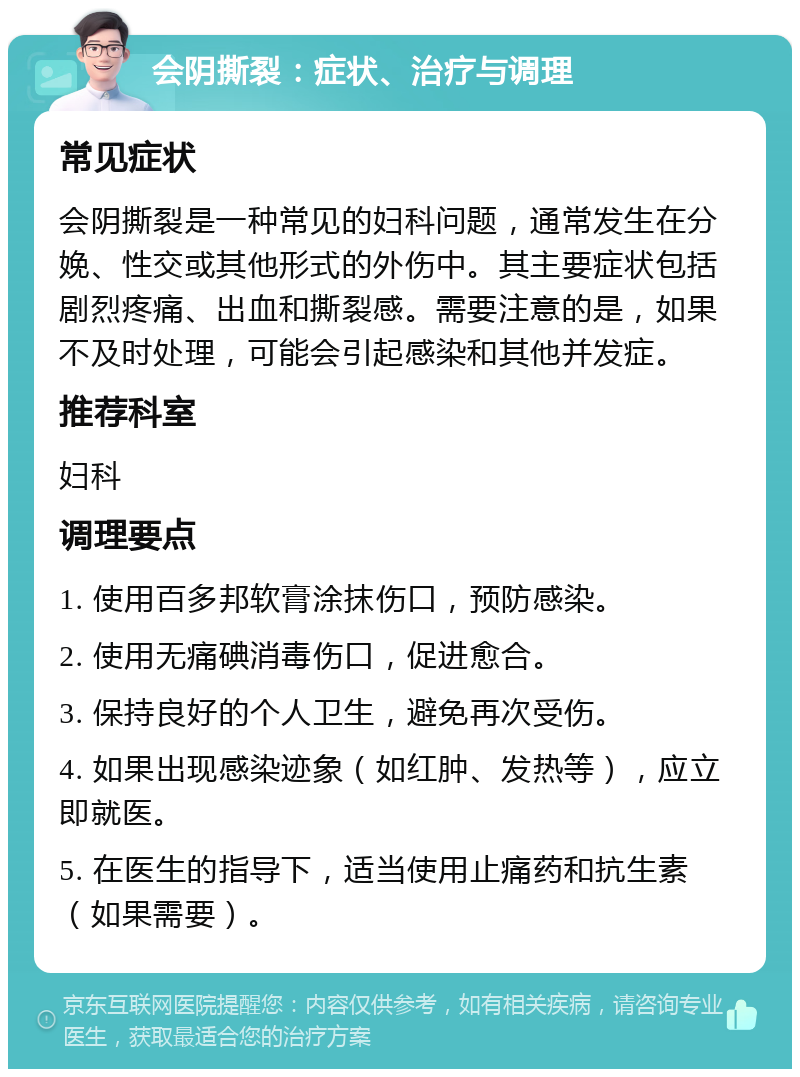 会阴撕裂：症状、治疗与调理 常见症状 会阴撕裂是一种常见的妇科问题，通常发生在分娩、性交或其他形式的外伤中。其主要症状包括剧烈疼痛、出血和撕裂感。需要注意的是，如果不及时处理，可能会引起感染和其他并发症。 推荐科室 妇科 调理要点 1. 使用百多邦软膏涂抹伤口，预防感染。 2. 使用无痛碘消毒伤口，促进愈合。 3. 保持良好的个人卫生，避免再次受伤。 4. 如果出现感染迹象（如红肿、发热等），应立即就医。 5. 在医生的指导下，适当使用止痛药和抗生素（如果需要）。