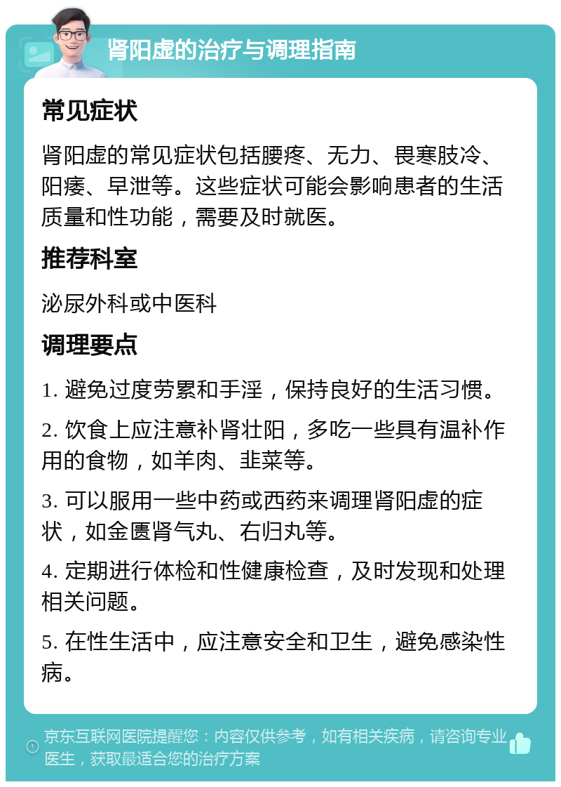 肾阳虚的治疗与调理指南 常见症状 肾阳虚的常见症状包括腰疼、无力、畏寒肢冷、阳痿、早泄等。这些症状可能会影响患者的生活质量和性功能，需要及时就医。 推荐科室 泌尿外科或中医科 调理要点 1. 避免过度劳累和手淫，保持良好的生活习惯。 2. 饮食上应注意补肾壮阳，多吃一些具有温补作用的食物，如羊肉、韭菜等。 3. 可以服用一些中药或西药来调理肾阳虚的症状，如金匮肾气丸、右归丸等。 4. 定期进行体检和性健康检查，及时发现和处理相关问题。 5. 在性生活中，应注意安全和卫生，避免感染性病。