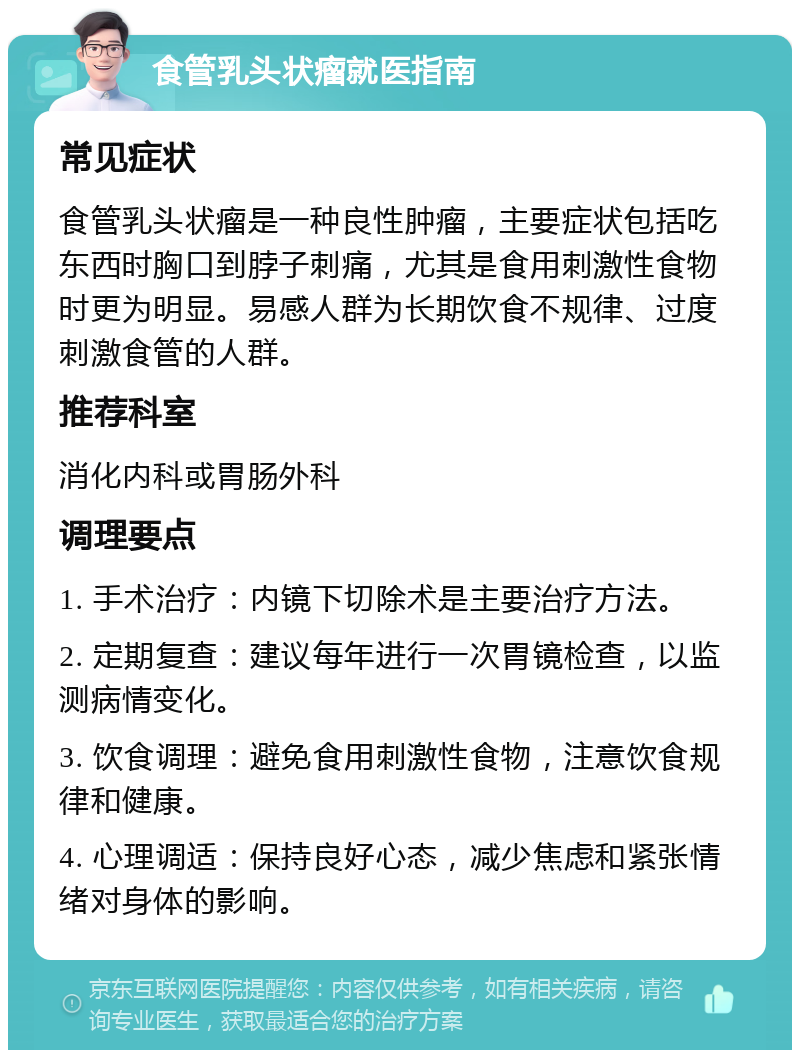 食管乳头状瘤就医指南 常见症状 食管乳头状瘤是一种良性肿瘤，主要症状包括吃东西时胸口到脖子刺痛，尤其是食用刺激性食物时更为明显。易感人群为长期饮食不规律、过度刺激食管的人群。 推荐科室 消化内科或胃肠外科 调理要点 1. 手术治疗：内镜下切除术是主要治疗方法。 2. 定期复查：建议每年进行一次胃镜检查，以监测病情变化。 3. 饮食调理：避免食用刺激性食物，注意饮食规律和健康。 4. 心理调适：保持良好心态，减少焦虑和紧张情绪对身体的影响。