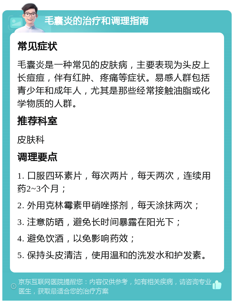 毛囊炎的治疗和调理指南 常见症状 毛囊炎是一种常见的皮肤病，主要表现为头皮上长痘痘，伴有红肿、疼痛等症状。易感人群包括青少年和成年人，尤其是那些经常接触油脂或化学物质的人群。 推荐科室 皮肤科 调理要点 1. 口服四环素片，每次两片，每天两次，连续用药2~3个月； 2. 外用克林霉素甲硝唑搽剂，每天涂抹两次； 3. 注意防晒，避免长时间暴露在阳光下； 4. 避免饮酒，以免影响药效； 5. 保持头皮清洁，使用温和的洗发水和护发素。