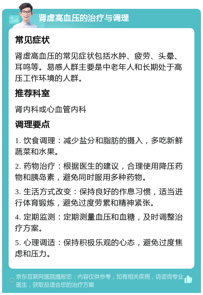 肾虚高血压的治疗与调理 常见症状 肾虚高血压的常见症状包括水肿、疲劳、头晕、耳鸣等。易感人群主要是中老年人和长期处于高压工作环境的人群。 推荐科室 肾内科或心血管内科 调理要点 1. 饮食调理：减少盐分和脂肪的摄入，多吃新鲜蔬菜和水果。 2. 药物治疗：根据医生的建议，合理使用降压药物和胰岛素，避免同时服用多种药物。 3. 生活方式改变：保持良好的作息习惯，适当进行体育锻炼，避免过度劳累和精神紧张。 4. 定期监测：定期测量血压和血糖，及时调整治疗方案。 5. 心理调适：保持积极乐观的心态，避免过度焦虑和压力。