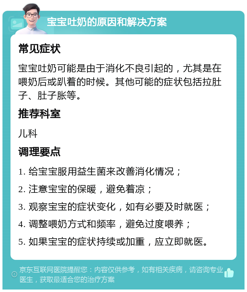 宝宝吐奶的原因和解决方案 常见症状 宝宝吐奶可能是由于消化不良引起的，尤其是在喂奶后或趴着的时候。其他可能的症状包括拉肚子、肚子胀等。 推荐科室 儿科 调理要点 1. 给宝宝服用益生菌来改善消化情况； 2. 注意宝宝的保暖，避免着凉； 3. 观察宝宝的症状变化，如有必要及时就医； 4. 调整喂奶方式和频率，避免过度喂养； 5. 如果宝宝的症状持续或加重，应立即就医。