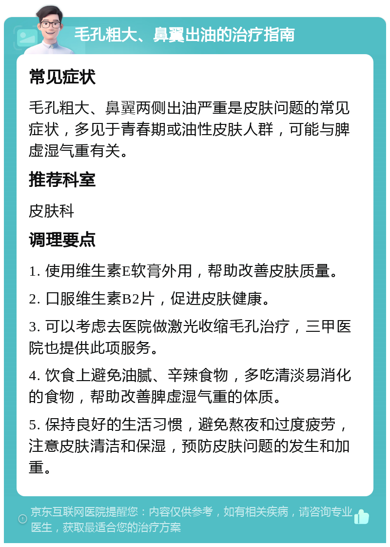 毛孔粗大、鼻翼出油的治疗指南 常见症状 毛孔粗大、鼻翼两侧出油严重是皮肤问题的常见症状，多见于青春期或油性皮肤人群，可能与脾虚湿气重有关。 推荐科室 皮肤科 调理要点 1. 使用维生素E软膏外用，帮助改善皮肤质量。 2. 口服维生素B2片，促进皮肤健康。 3. 可以考虑去医院做激光收缩毛孔治疗，三甲医院也提供此项服务。 4. 饮食上避免油腻、辛辣食物，多吃清淡易消化的食物，帮助改善脾虚湿气重的体质。 5. 保持良好的生活习惯，避免熬夜和过度疲劳，注意皮肤清洁和保湿，预防皮肤问题的发生和加重。