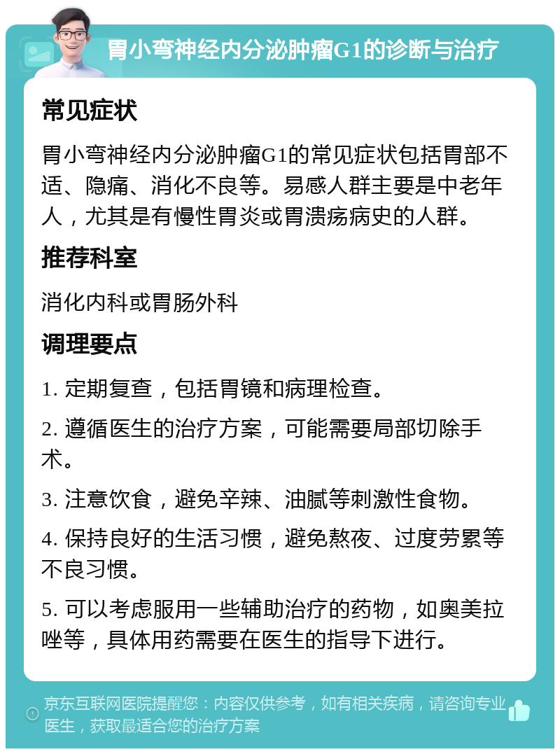 胃小弯神经内分泌肿瘤G1的诊断与治疗 常见症状 胃小弯神经内分泌肿瘤G1的常见症状包括胃部不适、隐痛、消化不良等。易感人群主要是中老年人，尤其是有慢性胃炎或胃溃疡病史的人群。 推荐科室 消化内科或胃肠外科 调理要点 1. 定期复查，包括胃镜和病理检查。 2. 遵循医生的治疗方案，可能需要局部切除手术。 3. 注意饮食，避免辛辣、油腻等刺激性食物。 4. 保持良好的生活习惯，避免熬夜、过度劳累等不良习惯。 5. 可以考虑服用一些辅助治疗的药物，如奥美拉唑等，具体用药需要在医生的指导下进行。