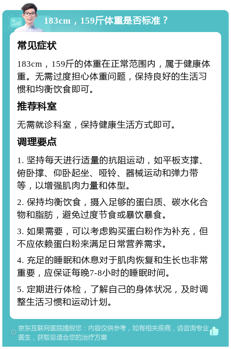 183cm，159斤体重是否标准？ 常见症状 183cm，159斤的体重在正常范围内，属于健康体重。无需过度担心体重问题，保持良好的生活习惯和均衡饮食即可。 推荐科室 无需就诊科室，保持健康生活方式即可。 调理要点 1. 坚持每天进行适量的抗阻运动，如平板支撑、俯卧撑、仰卧起坐、哑铃、器械运动和弹力带等，以增强肌肉力量和体型。 2. 保持均衡饮食，摄入足够的蛋白质、碳水化合物和脂肪，避免过度节食或暴饮暴食。 3. 如果需要，可以考虑购买蛋白粉作为补充，但不应依赖蛋白粉来满足日常营养需求。 4. 充足的睡眠和休息对于肌肉恢复和生长也非常重要，应保证每晚7-8小时的睡眠时间。 5. 定期进行体检，了解自己的身体状况，及时调整生活习惯和运动计划。