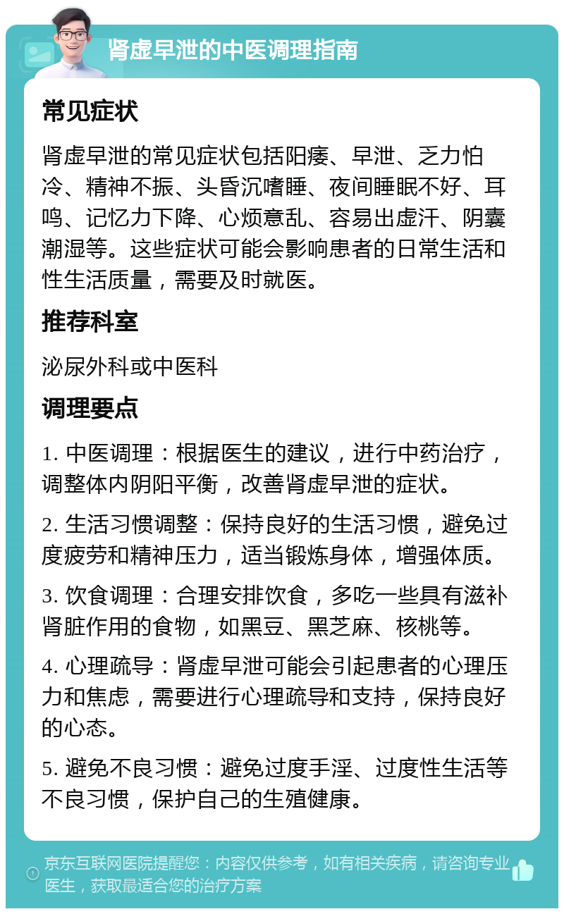 肾虚早泄的中医调理指南 常见症状 肾虚早泄的常见症状包括阳痿、早泄、乏力怕冷、精神不振、头昏沉嗜睡、夜间睡眠不好、耳鸣、记忆力下降、心烦意乱、容易出虚汗、阴囊潮湿等。这些症状可能会影响患者的日常生活和性生活质量，需要及时就医。 推荐科室 泌尿外科或中医科 调理要点 1. 中医调理：根据医生的建议，进行中药治疗，调整体内阴阳平衡，改善肾虚早泄的症状。 2. 生活习惯调整：保持良好的生活习惯，避免过度疲劳和精神压力，适当锻炼身体，增强体质。 3. 饮食调理：合理安排饮食，多吃一些具有滋补肾脏作用的食物，如黑豆、黑芝麻、核桃等。 4. 心理疏导：肾虚早泄可能会引起患者的心理压力和焦虑，需要进行心理疏导和支持，保持良好的心态。 5. 避免不良习惯：避免过度手淫、过度性生活等不良习惯，保护自己的生殖健康。