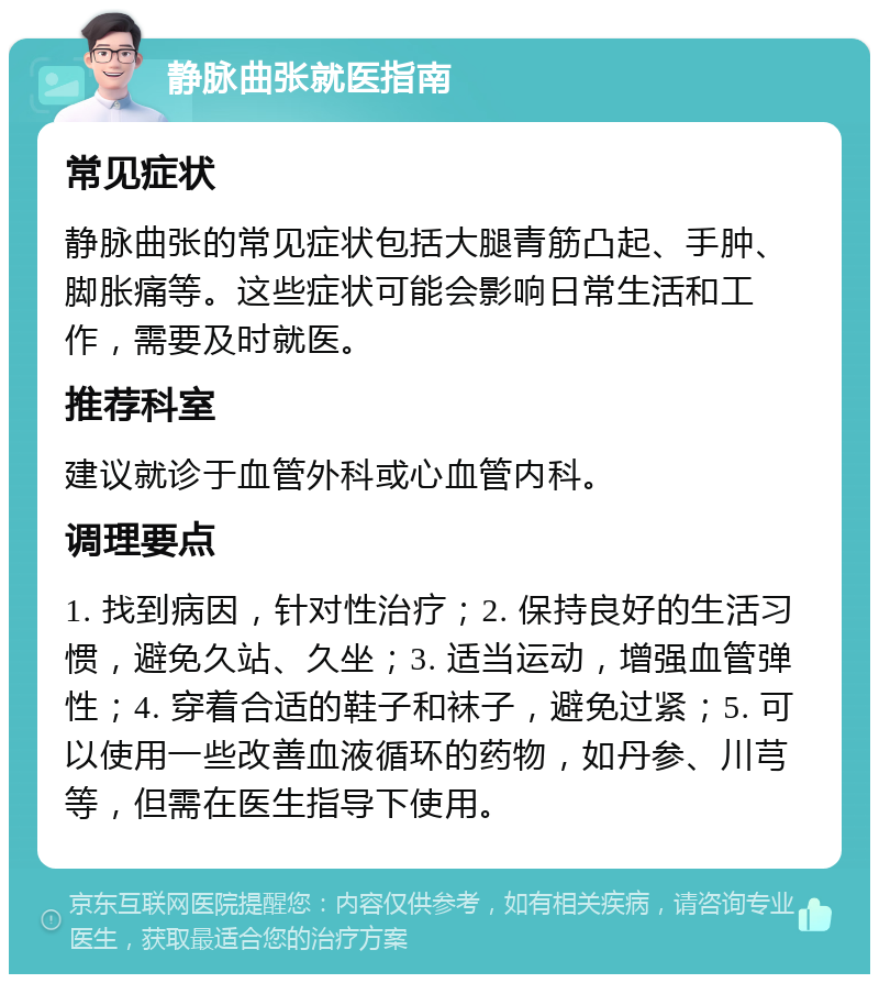 静脉曲张就医指南 常见症状 静脉曲张的常见症状包括大腿青筋凸起、手肿、脚胀痛等。这些症状可能会影响日常生活和工作，需要及时就医。 推荐科室 建议就诊于血管外科或心血管内科。 调理要点 1. 找到病因，针对性治疗；2. 保持良好的生活习惯，避免久站、久坐；3. 适当运动，增强血管弹性；4. 穿着合适的鞋子和袜子，避免过紧；5. 可以使用一些改善血液循环的药物，如丹参、川芎等，但需在医生指导下使用。