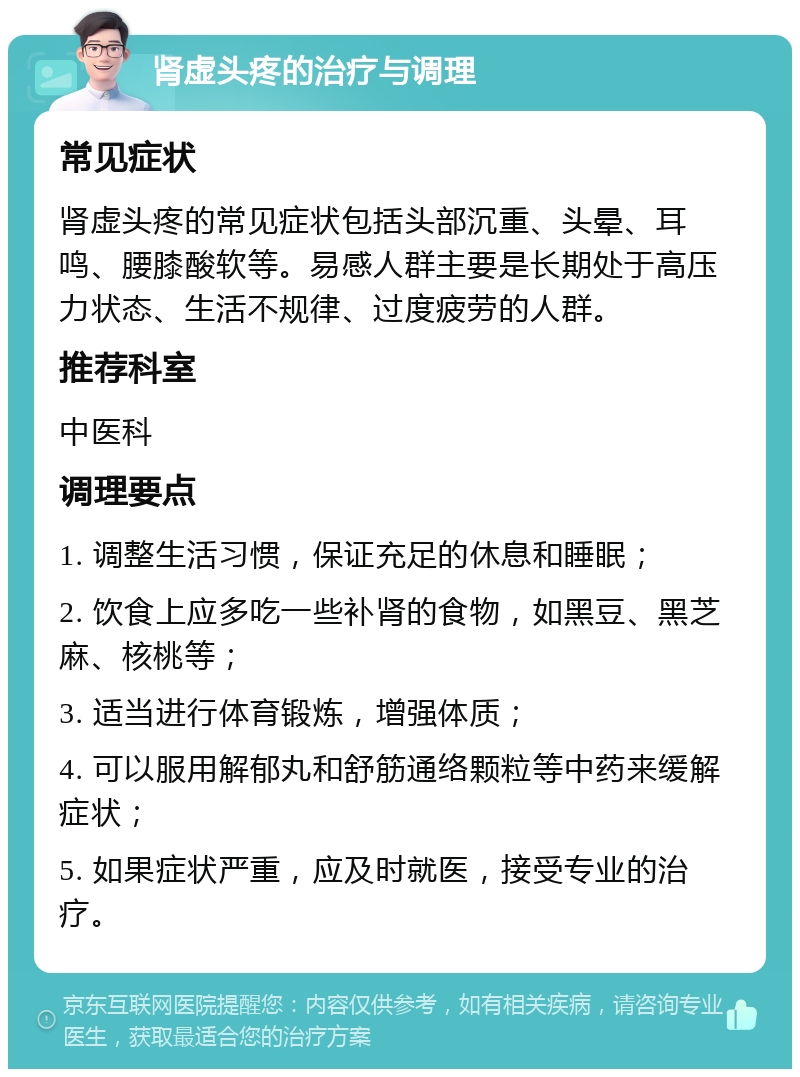 肾虚头疼的治疗与调理 常见症状 肾虚头疼的常见症状包括头部沉重、头晕、耳鸣、腰膝酸软等。易感人群主要是长期处于高压力状态、生活不规律、过度疲劳的人群。 推荐科室 中医科 调理要点 1. 调整生活习惯，保证充足的休息和睡眠； 2. 饮食上应多吃一些补肾的食物，如黑豆、黑芝麻、核桃等； 3. 适当进行体育锻炼，增强体质； 4. 可以服用解郁丸和舒筋通络颗粒等中药来缓解症状； 5. 如果症状严重，应及时就医，接受专业的治疗。