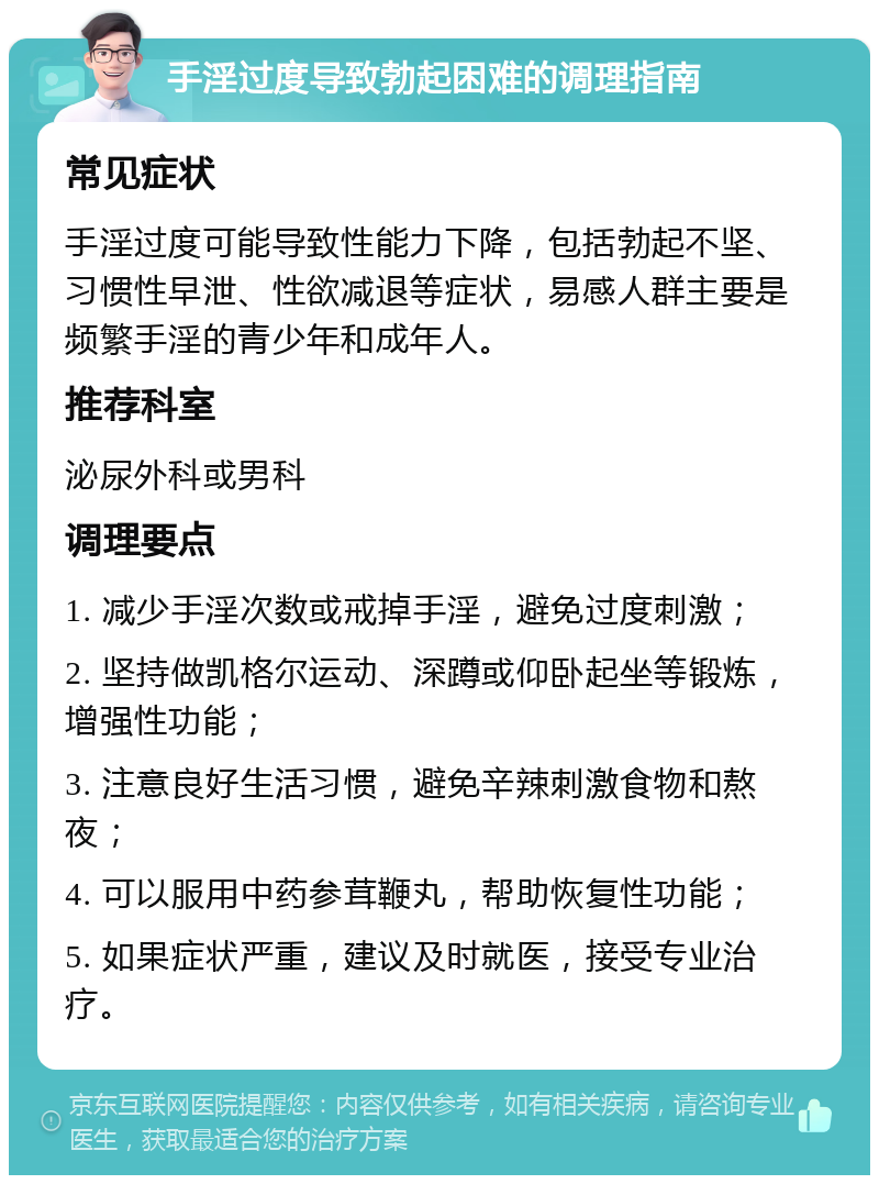 手淫过度导致勃起困难的调理指南 常见症状 手淫过度可能导致性能力下降，包括勃起不坚、习惯性早泄、性欲减退等症状，易感人群主要是频繁手淫的青少年和成年人。 推荐科室 泌尿外科或男科 调理要点 1. 减少手淫次数或戒掉手淫，避免过度刺激； 2. 坚持做凯格尔运动、深蹲或仰卧起坐等锻炼，增强性功能； 3. 注意良好生活习惯，避免辛辣刺激食物和熬夜； 4. 可以服用中药参茸鞭丸，帮助恢复性功能； 5. 如果症状严重，建议及时就医，接受专业治疗。