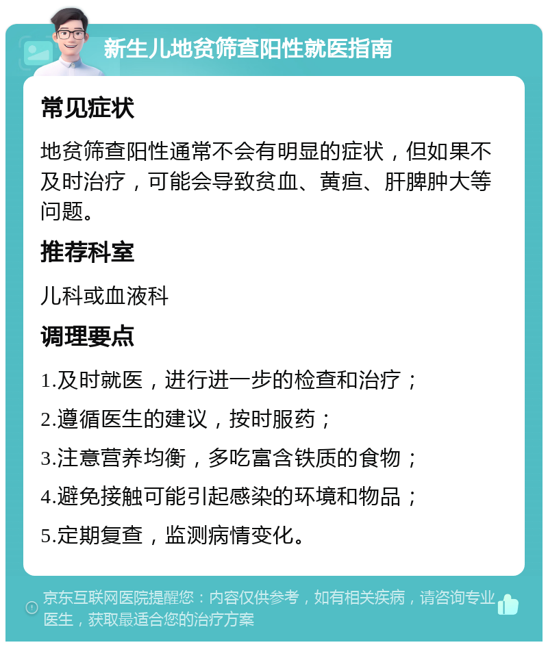 新生儿地贫筛查阳性就医指南 常见症状 地贫筛查阳性通常不会有明显的症状，但如果不及时治疗，可能会导致贫血、黄疸、肝脾肿大等问题。 推荐科室 儿科或血液科 调理要点 1.及时就医，进行进一步的检查和治疗； 2.遵循医生的建议，按时服药； 3.注意营养均衡，多吃富含铁质的食物； 4.避免接触可能引起感染的环境和物品； 5.定期复查，监测病情变化。