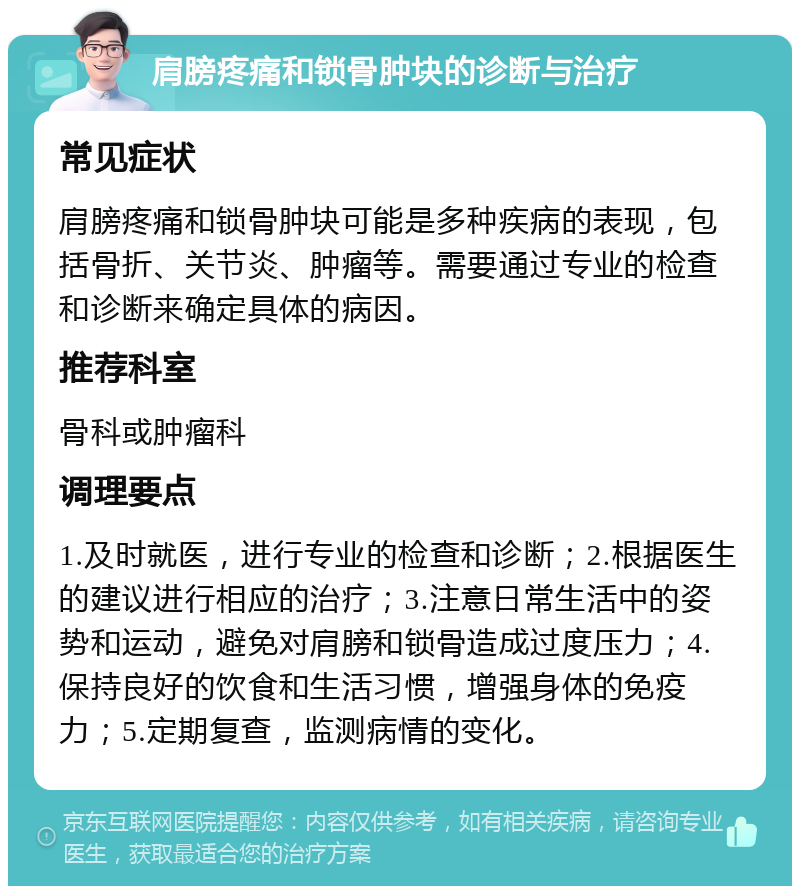 肩膀疼痛和锁骨肿块的诊断与治疗 常见症状 肩膀疼痛和锁骨肿块可能是多种疾病的表现，包括骨折、关节炎、肿瘤等。需要通过专业的检查和诊断来确定具体的病因。 推荐科室 骨科或肿瘤科 调理要点 1.及时就医，进行专业的检查和诊断；2.根据医生的建议进行相应的治疗；3.注意日常生活中的姿势和运动，避免对肩膀和锁骨造成过度压力；4.保持良好的饮食和生活习惯，增强身体的免疫力；5.定期复查，监测病情的变化。