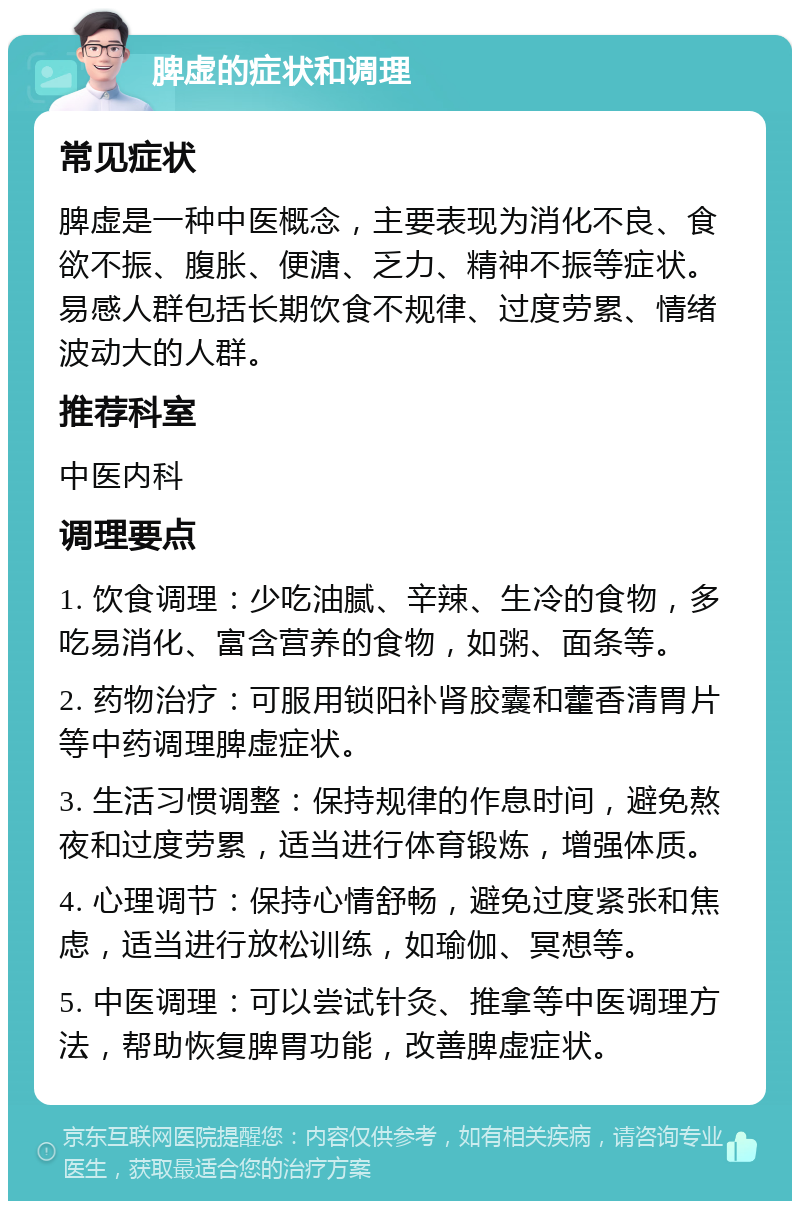 脾虚的症状和调理 常见症状 脾虚是一种中医概念，主要表现为消化不良、食欲不振、腹胀、便溏、乏力、精神不振等症状。易感人群包括长期饮食不规律、过度劳累、情绪波动大的人群。 推荐科室 中医内科 调理要点 1. 饮食调理：少吃油腻、辛辣、生冷的食物，多吃易消化、富含营养的食物，如粥、面条等。 2. 药物治疗：可服用锁阳补肾胶囊和藿香清胃片等中药调理脾虚症状。 3. 生活习惯调整：保持规律的作息时间，避免熬夜和过度劳累，适当进行体育锻炼，增强体质。 4. 心理调节：保持心情舒畅，避免过度紧张和焦虑，适当进行放松训练，如瑜伽、冥想等。 5. 中医调理：可以尝试针灸、推拿等中医调理方法，帮助恢复脾胃功能，改善脾虚症状。