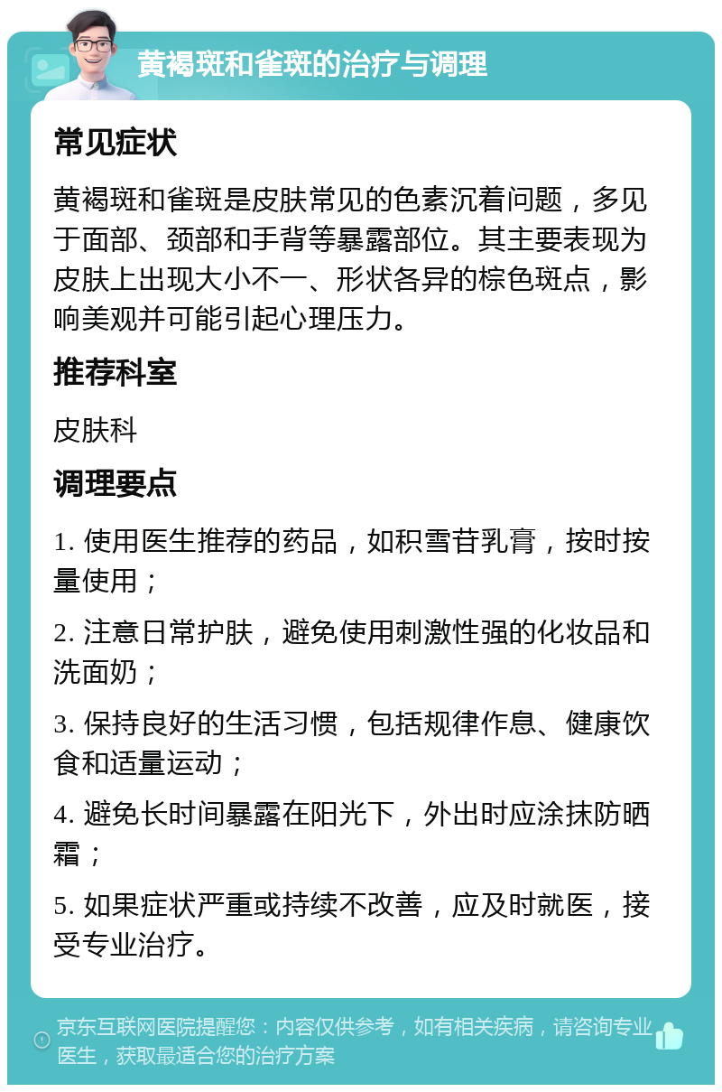 黄褐斑和雀斑的治疗与调理 常见症状 黄褐斑和雀斑是皮肤常见的色素沉着问题，多见于面部、颈部和手背等暴露部位。其主要表现为皮肤上出现大小不一、形状各异的棕色斑点，影响美观并可能引起心理压力。 推荐科室 皮肤科 调理要点 1. 使用医生推荐的药品，如积雪苷乳膏，按时按量使用； 2. 注意日常护肤，避免使用刺激性强的化妆品和洗面奶； 3. 保持良好的生活习惯，包括规律作息、健康饮食和适量运动； 4. 避免长时间暴露在阳光下，外出时应涂抹防晒霜； 5. 如果症状严重或持续不改善，应及时就医，接受专业治疗。