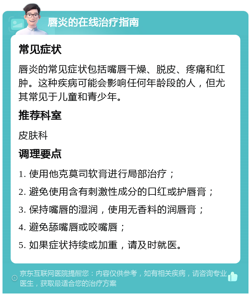 唇炎的在线治疗指南 常见症状 唇炎的常见症状包括嘴唇干燥、脱皮、疼痛和红肿。这种疾病可能会影响任何年龄段的人，但尤其常见于儿童和青少年。 推荐科室 皮肤科 调理要点 1. 使用他克莫司软膏进行局部治疗； 2. 避免使用含有刺激性成分的口红或护唇膏； 3. 保持嘴唇的湿润，使用无香料的润唇膏； 4. 避免舔嘴唇或咬嘴唇； 5. 如果症状持续或加重，请及时就医。