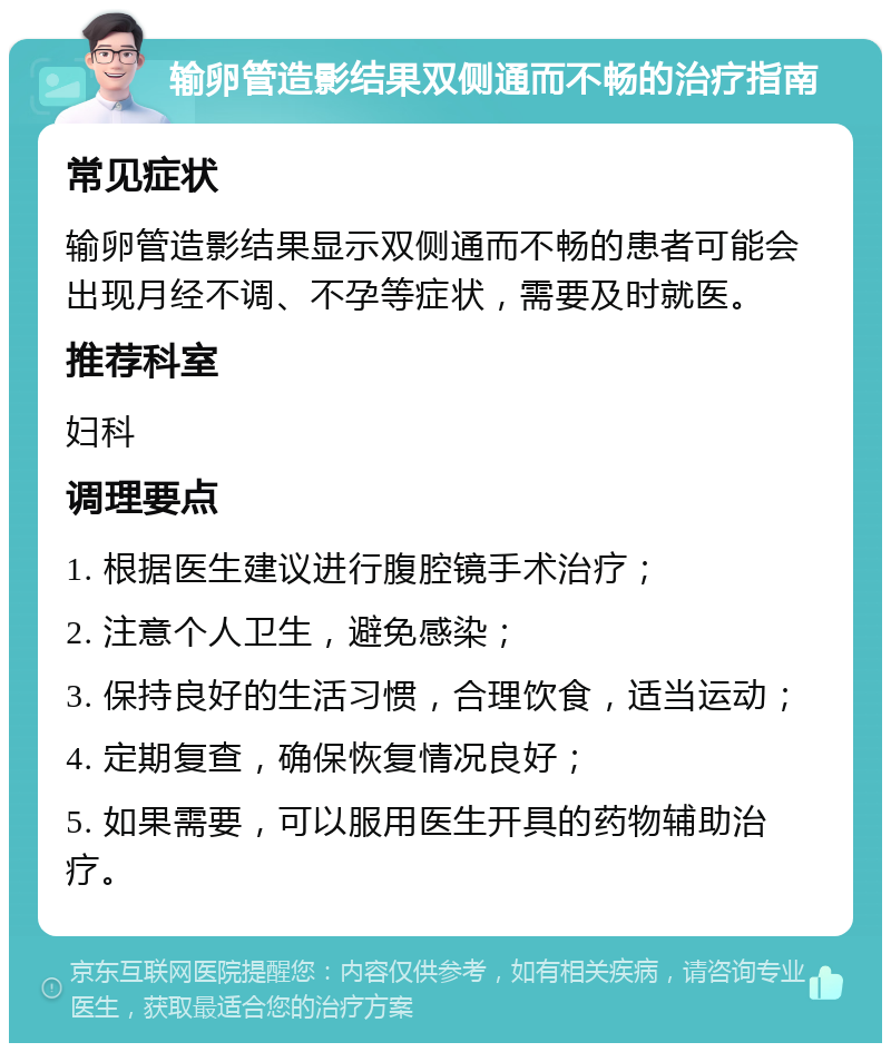 输卵管造影结果双侧通而不畅的治疗指南 常见症状 输卵管造影结果显示双侧通而不畅的患者可能会出现月经不调、不孕等症状，需要及时就医。 推荐科室 妇科 调理要点 1. 根据医生建议进行腹腔镜手术治疗； 2. 注意个人卫生，避免感染； 3. 保持良好的生活习惯，合理饮食，适当运动； 4. 定期复查，确保恢复情况良好； 5. 如果需要，可以服用医生开具的药物辅助治疗。