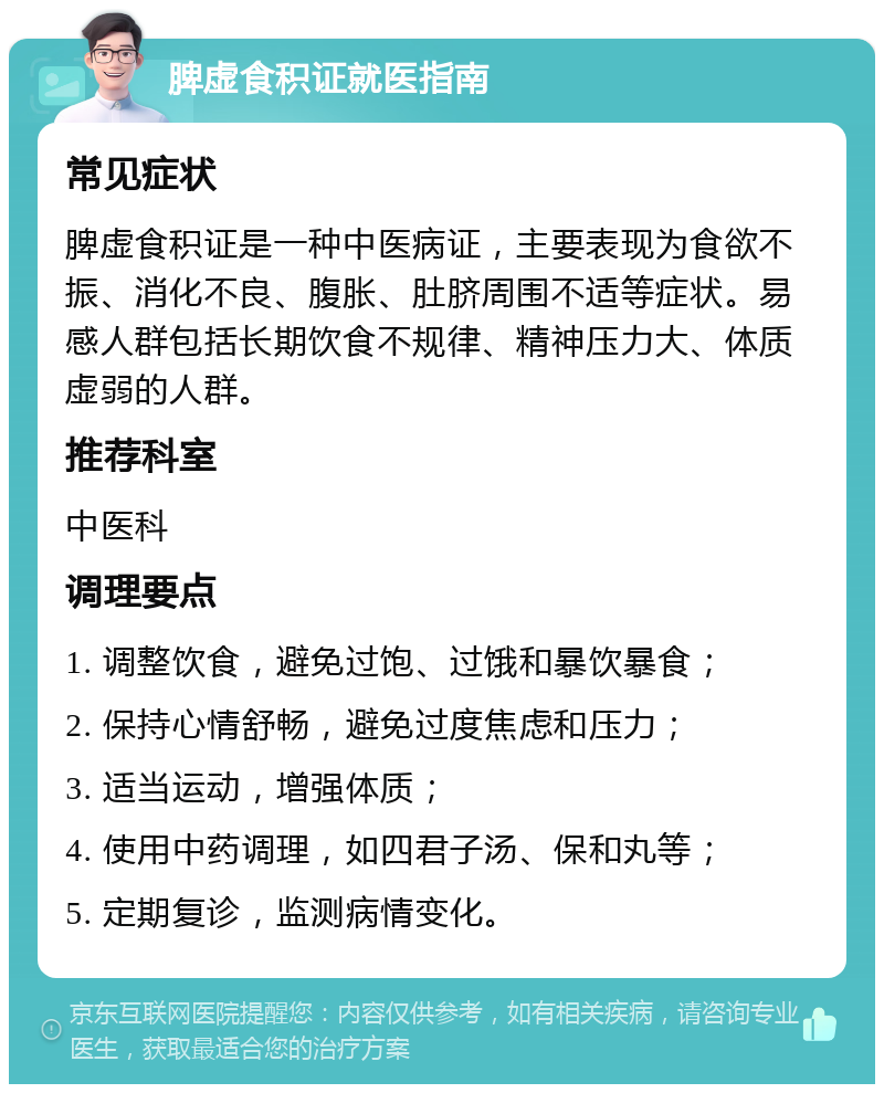 脾虚食积证就医指南 常见症状 脾虚食积证是一种中医病证，主要表现为食欲不振、消化不良、腹胀、肚脐周围不适等症状。易感人群包括长期饮食不规律、精神压力大、体质虚弱的人群。 推荐科室 中医科 调理要点 1. 调整饮食，避免过饱、过饿和暴饮暴食； 2. 保持心情舒畅，避免过度焦虑和压力； 3. 适当运动，增强体质； 4. 使用中药调理，如四君子汤、保和丸等； 5. 定期复诊，监测病情变化。